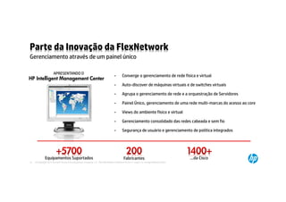 Parte da Inovação da FlexNetwork
Gerenciamento através de um painel único

                      APRESENTANDO O
                                                                                  •       Converge o gerenciamento de rede física e virtual
HP Intelligent Management Center 5
                                                                                  •       Auto-discover de máquinas virtuais e de switches virtuais

                                                                                  •       Agrupa o gerenciamento de rede e a orquestração de Servidores

                                                                                  •       Painel Único, gerenciamento de uma rede multi-marcas do acesso ao core

                                                                                  •       Views do ambiente físico e virtual

                                                                                  •       Gerenciamento consolidado das redes cabeada e sem fio

                                                                                  •       Segurança de usuário e gerenciamento de política integrados




              Equipamentos Suportados                                                      Fabricantes                                  …da Cisco
13   © Copyright 2012 Hewlett-Packard Development Company, L.P. The information contained herein is subject to change without notice.
 
