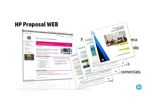 HP Proposal WEB

                                                                                                                  Ferramenta amigável que gera
                                                                                                                um book de propostas contendo
                                                                                                                           descritivos dos produtos,
                                                                                                                                soluções, informações
                                                                                                            corporativas condições comerciais
                                                                                                                                        e etc
16   © Copyright 2012 Hewlett-Packard Development Company, L.P. The information contained herein is subject to change without notice.
     16
 