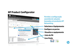 HP Product Configurator
                                                                                                                                   Permite a configuração
                                                                                                                                   assistida de soluções
                                                                                                                                   baseadas em produtos HP
                                                                                                                                   Networking.
                                                                                                                                   Selecione o Equipamento
                                                                                                                                   Configure as partes
                                                                                                                                    Visualize o equipamento
                                                                                                                                    Lista de PN
                                                                                                                                    Care Packs

20   © Copyright 2012 Hewlett-Packard Development Company, L.P. The information contained herein is subject to change without notice.
     20
 