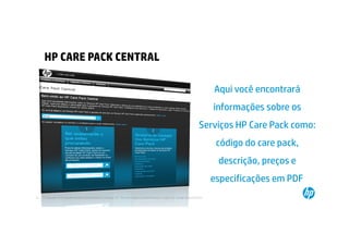 HP CARE PACK CENTRAL

                                                                                                                                        Aqui você encontrará
                                                                                                                                        informações sobre os
                                                                                                                                 Serviços HP Care Pack como:
                                                                                                                                         código do care pack,
                                                                                                                                         descrição, preços e
                                                                                                                                        especificações em PDF.
22   © Copyright 2012 Hewlett-Packard Development Company, L.P. The information contained herein is subject to change without notice.
     22
 