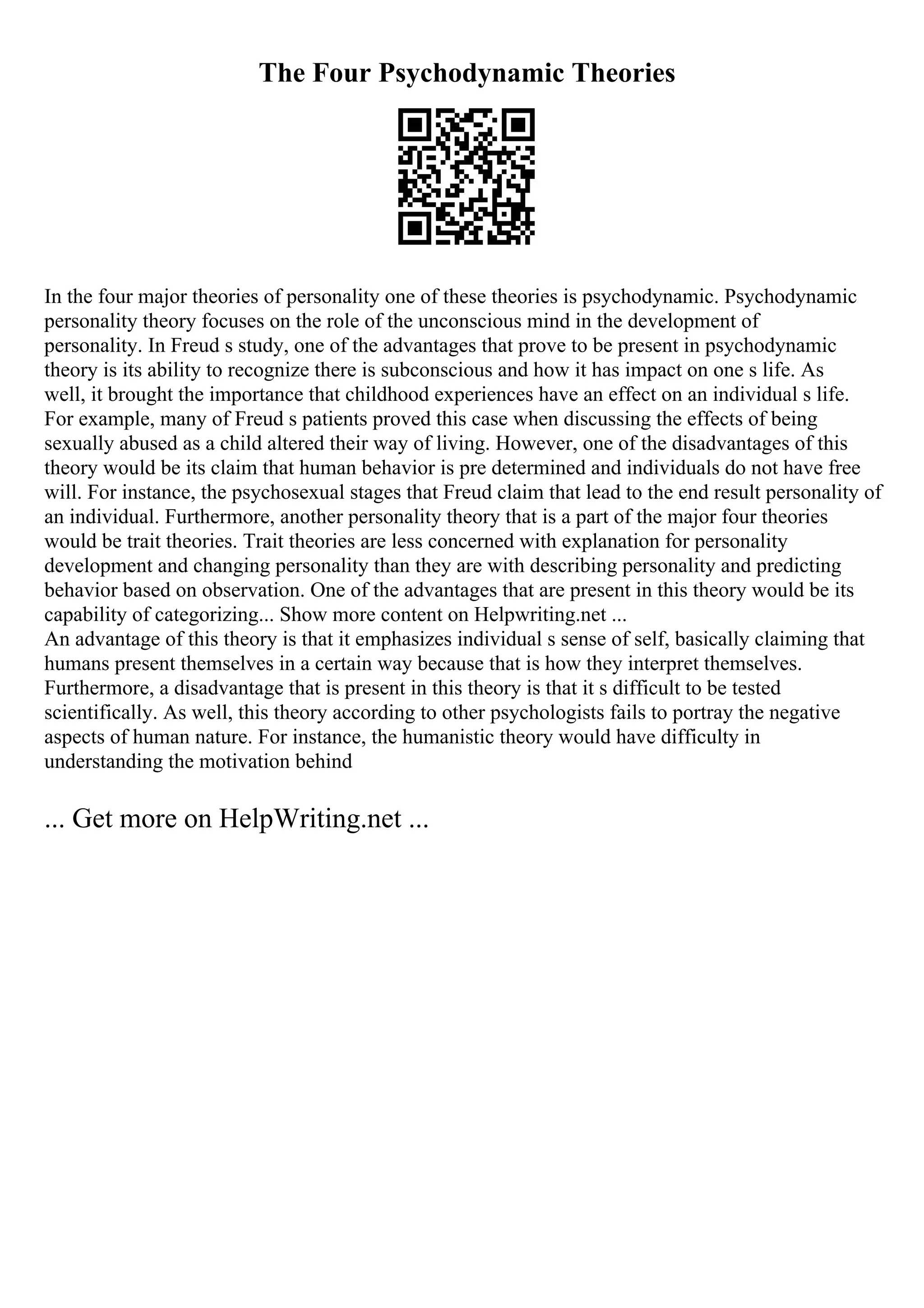 The Four Psychodynamic Theories
In the four major theories of personality one of these theories is psychodynamic. Psychodynamic
personality theory focuses on the role of the unconscious mind in the development of
personality. In Freud s study, one of the advantages that prove to be present in psychodynamic
theory is its ability to recognize there is subconscious and how it has impact on one s life. As
well, it brought the importance that childhood experiences have an effect on an individual s life.
For example, many of Freud s patients proved this case when discussing the effects of being
sexually abused as a child altered their way of living. However, one of the disadvantages of this
theory would be its claim that human behavior is pre determined and individuals do not have free
will. For instance, the psychosexual stages that Freud claim that lead to the end result personality of
an individual. Furthermore, another personality theory that is a part of the major four theories
would be trait theories. Trait theories are less concerned with explanation for personality
development and changing personality than they are with describing personality and predicting
behavior based on observation. One of the advantages that are present in this theory would be its
capability of categorizing... Show more content on Helpwriting.net ...
An advantage of this theory is that it emphasizes individual s sense of self, basically claiming that
humans present themselves in a certain way because that is how they interpret themselves.
Furthermore, a disadvantage that is present in this theory is that it s difficult to be tested
scientifically. As well, this theory according to other psychologists fails to portray the negative
aspects of human nature. For instance, the humanistic theory would have difficulty in
understanding the motivation behind
... Get more on HelpWriting.net ...
 