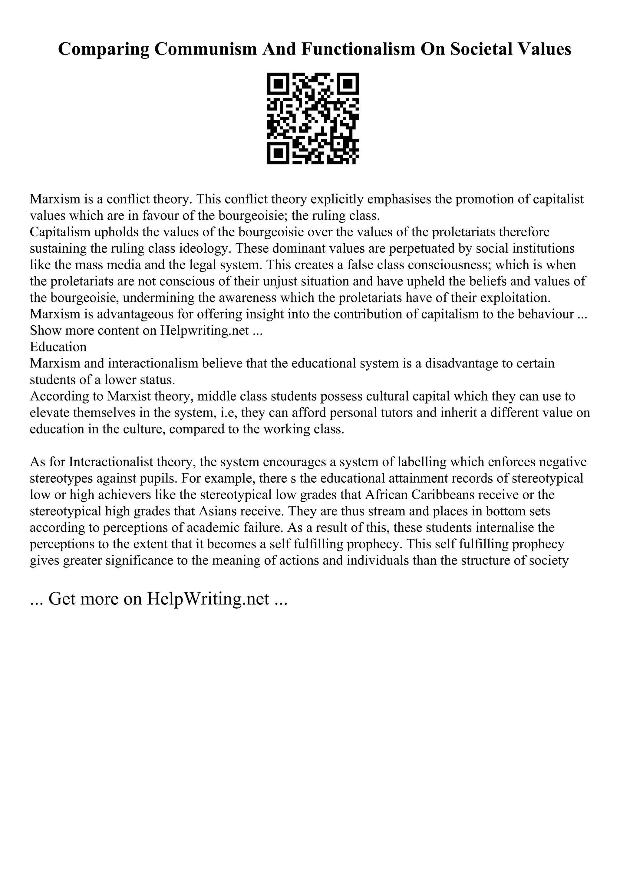 Comparing Communism And Functionalism On Societal Values
Marxism is a conflict theory. This conflict theory explicitly emphasises the promotion of capitalist
values which are in favour of the bourgeoisie; the ruling class.
Capitalism upholds the values of the bourgeoisie over the values of the proletariats therefore
sustaining the ruling class ideology. These dominant values are perpetuated by social institutions
like the mass media and the legal system. This creates a false class consciousness; which is when
the proletariats are not conscious of their unjust situation and have upheld the beliefs and values of
the bourgeoisie, undermining the awareness which the proletariats have of their exploitation.
Marxism is advantageous for offering insight into the contribution of capitalism to the behaviour ...
Show more content on Helpwriting.net ...
Education
Marxism and interactionalism believe that the educational system is a disadvantage to certain
students of a lower status.
According to Marxist theory, middle class students possess cultural capital which they can use to
elevate themselves in the system, i.e, they can afford personal tutors and inherit a different value on
education in the culture, compared to the working class.
As for Interactionalist theory, the system encourages a system of labelling which enforces negative
stereotypes against pupils. For example, there s the educational attainment records of stereotypical
low or high achievers like the stereotypical low grades that African Caribbeans receive or the
stereotypical high grades that Asians receive. They are thus stream and places in bottom sets
according to perceptions of academic failure. As a result of this, these students internalise the
perceptions to the extent that it becomes a self fulfilling prophecy. This self fulfilling prophecy
gives greater significance to the meaning of actions and individuals than the structure of society
... Get more on HelpWriting.net ...
 