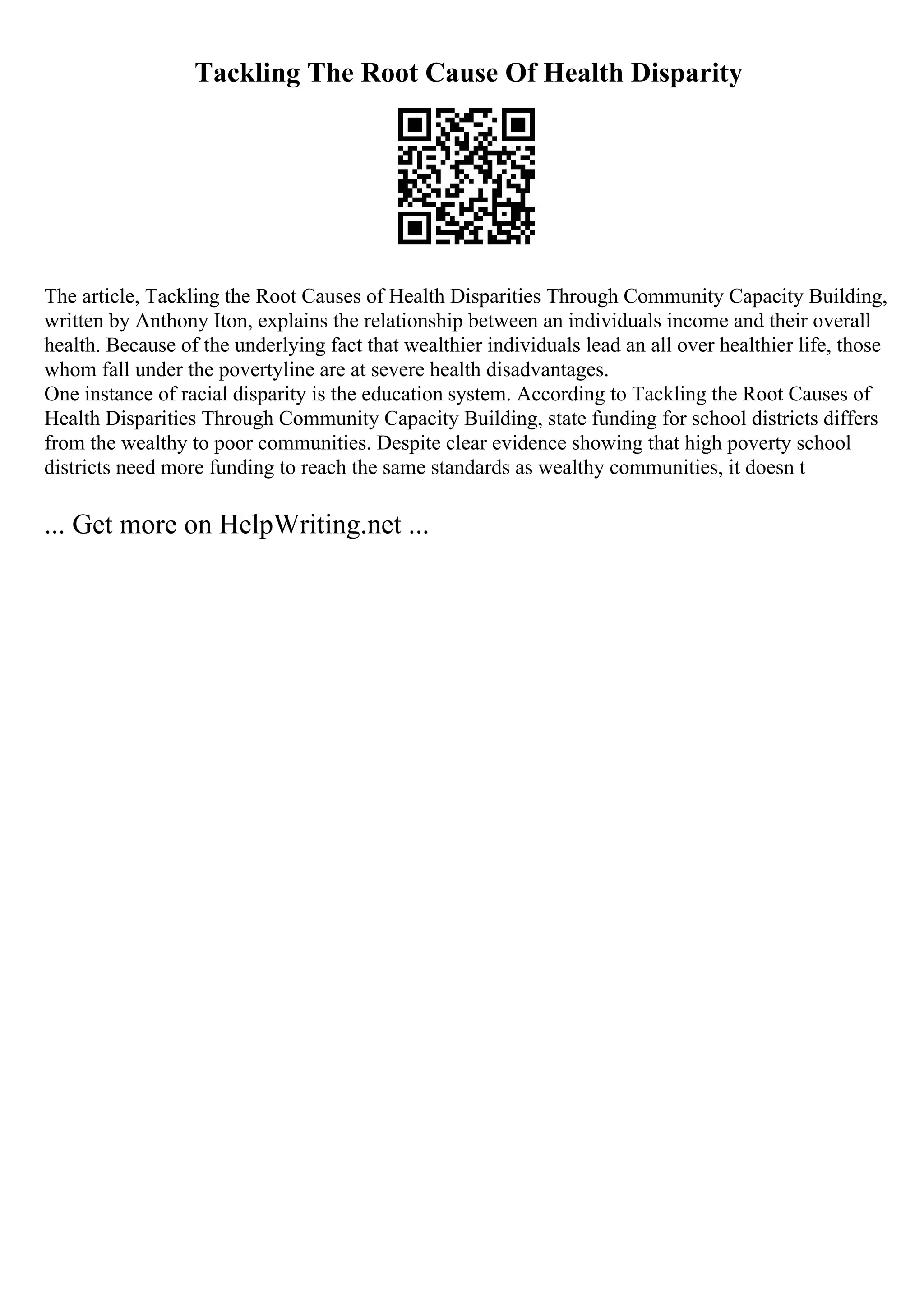 Tackling The Root Cause Of Health Disparity
The article, Tackling the Root Causes of Health Disparities Through Community Capacity Building,
written by Anthony Iton, explains the relationship between an individuals income and their overall
health. Because of the underlying fact that wealthier individuals lead an all over healthier life, those
whom fall under the povertyline are at severe health disadvantages.
One instance of racial disparity is the education system. According to Tackling the Root Causes of
Health Disparities Through Community Capacity Building, state funding for school districts differs
from the wealthy to poor communities. Despite clear evidence showing that high poverty school
districts need more funding to reach the same standards as wealthy communities, it doesn t
... Get more on HelpWriting.net ...
 