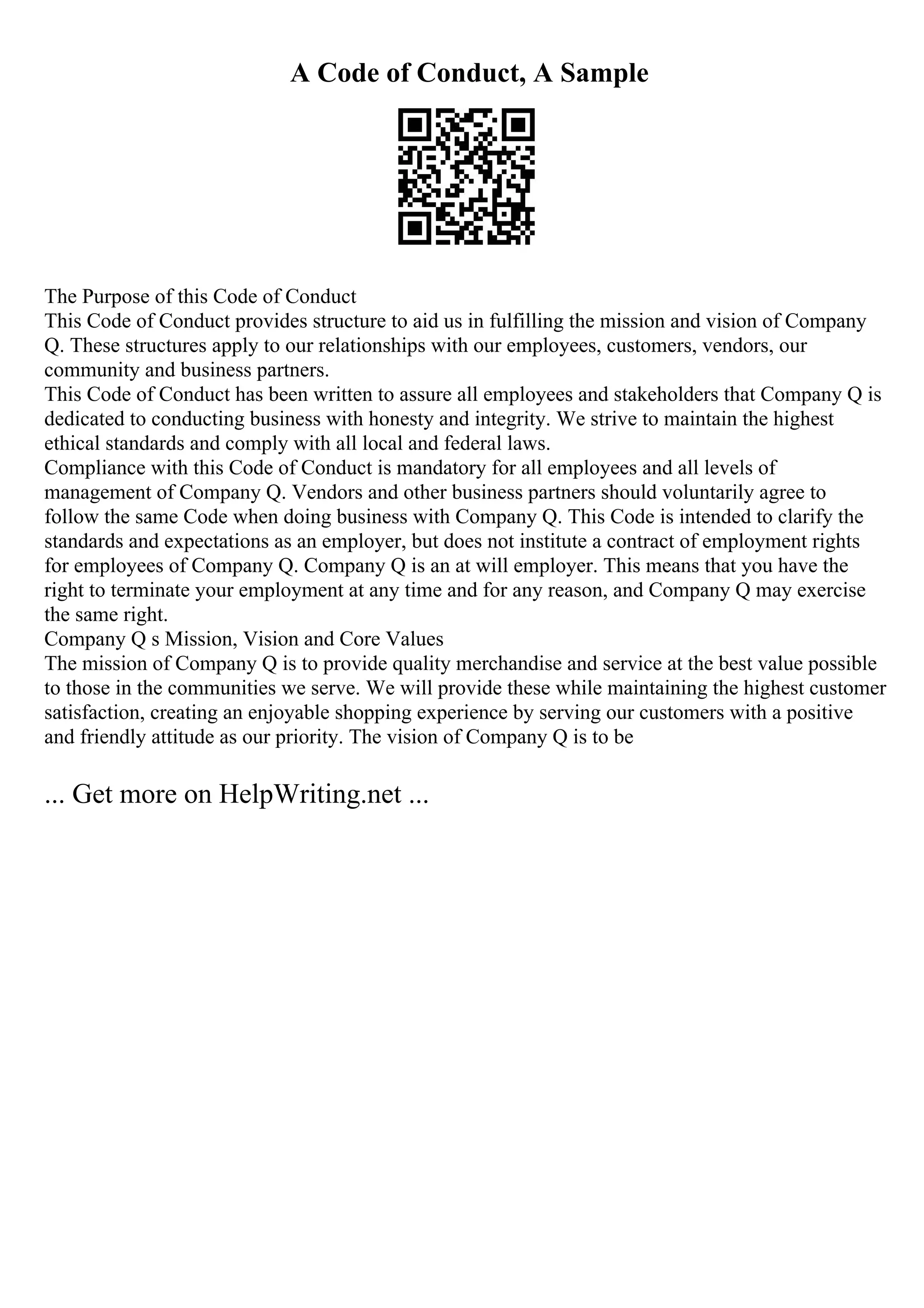 A Code of Conduct, A Sample
The Purpose of this Code of Conduct
This Code of Conduct provides structure to aid us in fulfilling the mission and vision of Company
Q. These structures apply to our relationships with our employees, customers, vendors, our
community and business partners.
This Code of Conduct has been written to assure all employees and stakeholders that Company Q is
dedicated to conducting business with honesty and integrity. We strive to maintain the highest
ethical standards and comply with all local and federal laws.
Compliance with this Code of Conduct is mandatory for all employees and all levels of
management of Company Q. Vendors and other business partners should voluntarily agree to
follow the same Code when doing business with Company Q. This Code is intended to clarify the
standards and expectations as an employer, but does not institute a contract of employment rights
for employees of Company Q. Company Q is an at will employer. This means that you have the
right to terminate your employment at any time and for any reason, and Company Q may exercise
the same right.
Company Q s Mission, Vision and Core Values
The mission of Company Q is to provide quality merchandise and service at the best value possible
to those in the communities we serve. We will provide these while maintaining the highest customer
satisfaction, creating an enjoyable shopping experience by serving our customers with a positive
and friendly attitude as our priority. The vision of Company Q is to be
... Get more on HelpWriting.net ...
 