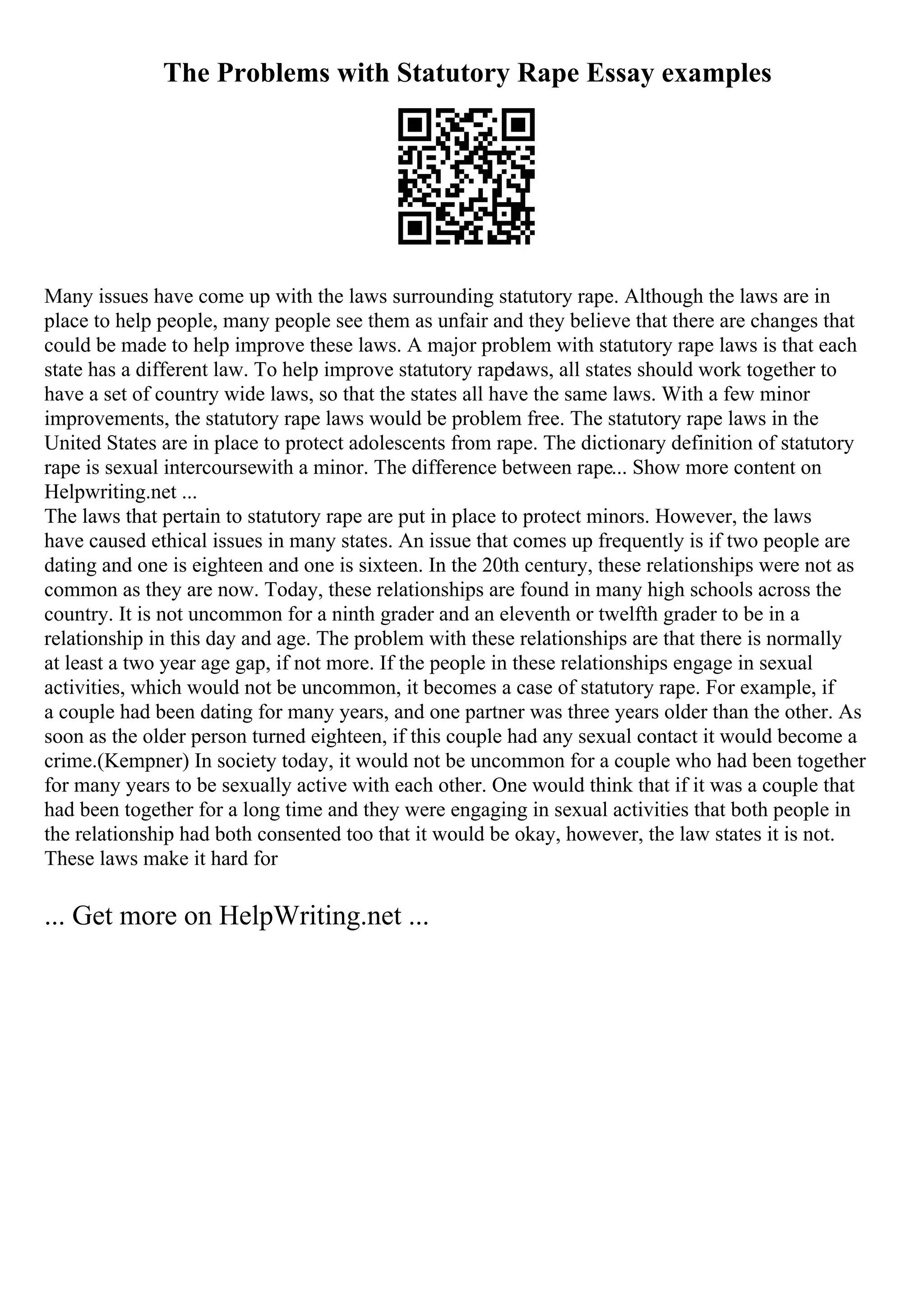 The Problems with Statutory Rape Essay examples
Many issues have come up with the laws surrounding statutory rape. Although the laws are in
place to help people, many people see them as unfair and they believe that there are changes that
could be made to help improve these laws. A major problem with statutory rape laws is that each
state has a different law. To help improve statutory rapelaws, all states should work together to
have a set of country wide laws, so that the states all have the same laws. With a few minor
improvements, the statutory rape laws would be problem free. The statutory rape laws in the
United States are in place to protect adolescents from rape. The dictionary definition of statutory
rape is sexual intercoursewith a minor. The difference between rape... Show more content on
Helpwriting.net ...
The laws that pertain to statutory rape are put in place to protect minors. However, the laws
have caused ethical issues in many states. An issue that comes up frequently is if two people are
dating and one is eighteen and one is sixteen. In the 20th century, these relationships were not as
common as they are now. Today, these relationships are found in many high schools across the
country. It is not uncommon for a ninth grader and an eleventh or twelfth grader to be in a
relationship in this day and age. The problem with these relationships are that there is normally
at least a two year age gap, if not more. If the people in these relationships engage in sexual
activities, which would not be uncommon, it becomes a case of statutory rape. For example, if
a couple had been dating for many years, and one partner was three years older than the other. As
soon as the older person turned eighteen, if this couple had any sexual contact it would become a
crime.(Kempner) In society today, it would not be uncommon for a couple who had been together
for many years to be sexually active with each other. One would think that if it was a couple that
had been together for a long time and they were engaging in sexual activities that both people in
the relationship had both consented too that it would be okay, however, the law states it is not.
These laws make it hard for
... Get more on HelpWriting.net ...
 