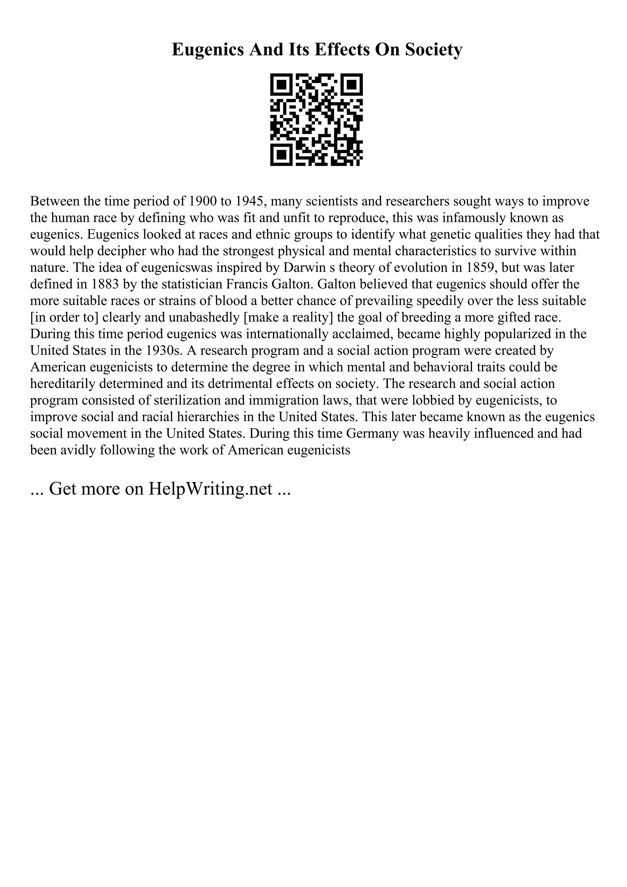 Eugenics And Its Effects On Society
Between the time period of 1900 to 1945, many scientists and researchers sought ways to improve
the human race by defining who was fit and unfit to reproduce, this was infamously known as
eugenics. Eugenics looked at races and ethnic groups to identify what genetic qualities they had that
would help decipher who had the strongest physical and mental characteristics to survive within
nature. The idea of eugenicswas inspired by Darwin s theory of evolution in 1859, but was later
defined in 1883 by the statistician Francis Galton. Galton believed that eugenics should offer the
more suitable races or strains of blood a better chance of prevailing speedily over the less suitable
[in order to] clearly and unabashedly [make a reality] the goal of breeding a more gifted race.
During this time period eugenics was internationally acclaimed, became highly popularized in the
United States in the 1930s. A research program and a social action program were created by
American eugenicists to determine the degree in which mental and behavioral traits could be
hereditarily determined and its detrimental effects on society. The research and social action
program consisted of sterilization and immigration laws, that were lobbied by eugenicists, to
improve social and racial hierarchies in the United States. This later became known as the eugenics
social movement in the United States. During this time Germany was heavily influenced and had
been avidly following the work of American eugenicists
... Get more on HelpWriting.net ...
 