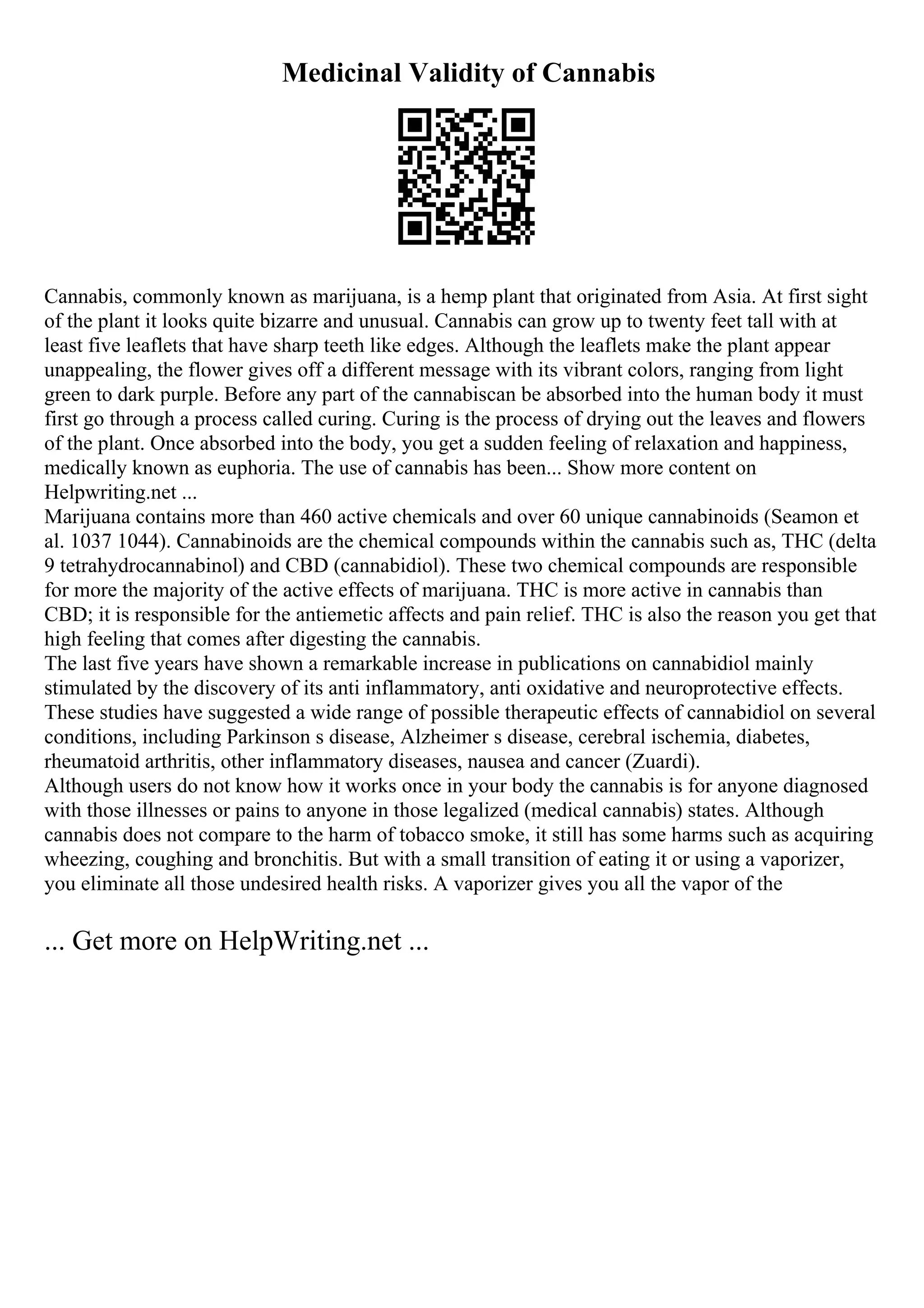 Medicinal Validity of Cannabis
Cannabis, commonly known as marijuana, is a hemp plant that originated from Asia. At first sight
of the plant it looks quite bizarre and unusual. Cannabis can grow up to twenty feet tall with at
least five leaflets that have sharp teeth like edges. Although the leaflets make the plant appear
unappealing, the flower gives off a different message with its vibrant colors, ranging from light
green to dark purple. Before any part of the cannabiscan be absorbed into the human body it must
first go through a process called curing. Curing is the process of drying out the leaves and flowers
of the plant. Once absorbed into the body, you get a sudden feeling of relaxation and happiness,
medically known as euphoria. The use of cannabis has been... Show more content on
Helpwriting.net ...
Marijuana contains more than 460 active chemicals and over 60 unique cannabinoids (Seamon et
al. 1037 1044). Cannabinoids are the chemical compounds within the cannabis such as, THC (delta
9 tetrahydrocannabinol) and CBD (cannabidiol). These two chemical compounds are responsible
for more the majority of the active effects of marijuana. THC is more active in cannabis than
CBD; it is responsible for the antiemetic affects and pain relief. THC is also the reason you get that
high feeling that comes after digesting the cannabis.
The last five years have shown a remarkable increase in publications on cannabidiol mainly
stimulated by the discovery of its anti inflammatory, anti oxidative and neuroprotective effects.
These studies have suggested a wide range of possible therapeutic effects of cannabidiol on several
conditions, including Parkinson s disease, Alzheimer s disease, cerebral ischemia, diabetes,
rheumatoid arthritis, other inflammatory diseases, nausea and cancer (Zuardi).
Although users do not know how it works once in your body the cannabis is for anyone diagnosed
with those illnesses or pains to anyone in those legalized (medical cannabis) states. Although
cannabis does not compare to the harm of tobacco smoke, it still has some harms such as acquiring
wheezing, coughing and bronchitis. But with a small transition of eating it or using a vaporizer,
you eliminate all those undesired health risks. A vaporizer gives you all the vapor of the
... Get more on HelpWriting.net ...
 