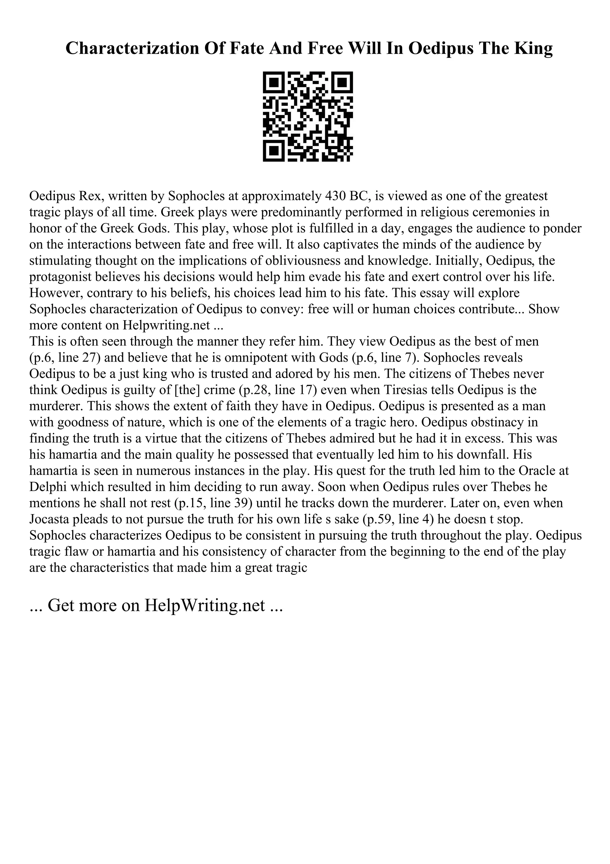 Characterization Of Fate And Free Will In Oedipus The King
Oedipus Rex, written by Sophocles at approximately 430 BC, is viewed as one of the greatest
tragic plays of all time. Greek plays were predominantly performed in religious ceremonies in
honor of the Greek Gods. This play, whose plot is fulfilled in a day, engages the audience to ponder
on the interactions between fate and free will. It also captivates the minds of the audience by
stimulating thought on the implications of obliviousness and knowledge. Initially, Oedipus, the
protagonist believes his decisions would help him evade his fate and exert control over his life.
However, contrary to his beliefs, his choices lead him to his fate. This essay will explore
Sophocles characterization of Oedipus to convey: free will or human choices contribute... Show
more content on Helpwriting.net ...
This is often seen through the manner they refer him. They view Oedipus as the best of men
(p.6, line 27) and believe that he is omnipotent with Gods (p.6, line 7). Sophocles reveals
Oedipus to be a just king who is trusted and adored by his men. The citizens of Thebes never
think Oedipus is guilty of [the] crime (p.28, line 17) even when Tiresias tells Oedipus is the
murderer. This shows the extent of faith they have in Oedipus. Oedipus is presented as a man
with goodness of nature, which is one of the elements of a tragic hero. Oedipus obstinacy in
finding the truth is a virtue that the citizens of Thebes admired but he had it in excess. This was
his hamartia and the main quality he possessed that eventually led him to his downfall. His
hamartia is seen in numerous instances in the play. His quest for the truth led him to the Oracle at
Delphi which resulted in him deciding to run away. Soon when Oedipus rules over Thebes he
mentions he shall not rest (p.15, line 39) until he tracks down the murderer. Later on, even when
Jocasta pleads to not pursue the truth for his own life s sake (p.59, line 4) he doesn t stop.
Sophocles characterizes Oedipus to be consistent in pursuing the truth throughout the play. Oedipus
tragic flaw or hamartia and his consistency of character from the beginning to the end of the play
are the characteristics that made him a great tragic
... Get more on HelpWriting.net ...
 