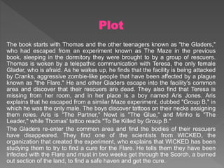 Plot
The book starts with Thomas and the other teenagers known as "the Gladers,"
who had escaped from an experiment known as The Maze in the previous
book, sleeping in the dormitory they were brought to by a group of rescuers.
Thomas is woken by a telepathic communication with Teresa, the only female
Glader, who is afraid. As he wakes up, he finds that the facility is being attacked
by Cranks, aggressive zombie-like people that have been affected by a plague
known as "the Flare." He and other Gladers escape into the facility's common
area and discover that their rescuers are dead. They also find that Teresa is
missing from her room, and in her place is a boy named Aris Jones. Aris
explains that he escaped from a similar Maze experiment, dubbed "Group B," in
which he was the only male. The boys discover tattoos on their necks assigning
them roles. Aris is "The Partner," Newt is "The Glue," and Minho is "The
Leader," while Thomas' tattoo reads "To Be Killed by Group B."
The Gladers re-enter the common area and find the bodies of their rescuers
have disappeared. They find one of the scientists from WICKED, the
organization that created the experiment, who explains that WICKED has been
studying them to try to find a cure for the Flare. He tells them they have been
infected with the Flare and must in two weeks get through the Scorch, a burned
out section of the land, to find a safe haven and get the cure.
 