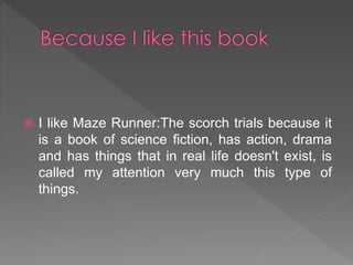  I like Maze Runner:The scorch trials because it
is a book of science fiction, has action, drama
and has things that in real life doesn't exist, is
called my attention very much this type of
things.
 