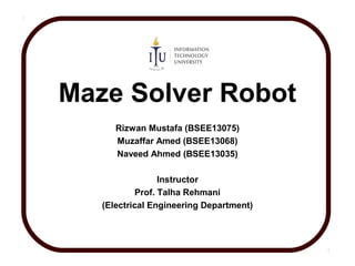 Maze Solver Robot
Rizwan Mustafa (BSEE13075)
Muzaffar Amed (BSEE13068)
Naveed Ahmed (BSEE13035)
Instructor
Prof. Talha Rehmani
(Electrical Engineering Department)
 