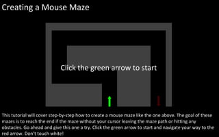 Creating a Mouse Maze This tutorial will cover step-by-step how to create a mouse maze like the one above. The goal of these mazes is to reach the end if the maze without your cursor leaving the maze path or hitting any obstacles. Go ahead and give this one a try. Click the green arrow to start and navigate your way to the red arrow. Don’t touch white! Click the green arrow to start 