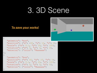 3. 3D Scene
{
"geometry": "box",
"position": {"x": -50, "y": 10, "z": 0},
"scale": {"x": 0.1, "y": 20, "z": 100},
"rotation": {"x": 0, "y": 0, "z": 0},
"material": {"color": "#aaaaaa"}
},
{
"geometry": "box",
"position": {"x": 50, "y": 10, "z": 0},
"scale": {"x": 0.1, "y": 20, "z": 100},
"rotation": {"x": 0, "y": 0, "z": 0},
"material": {"color": "#aaaaaa"}
}
To save your works!
 