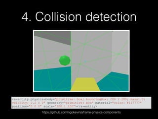 4. Collision detection
<a-entity physics-body="primitive: box; boundingBox: 200 2 200; mass: 0;
velocity: 0.2 0 0" geometry="primitive: box" material="color: #117777"
position="0 0 0" scale="100 1 100"></a-entity>
https://github.com/ngokevin/aframe-physics-components
 