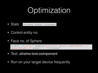 Optimization
• Stats
• Control entity no.
• Face no. of Sphere 
• Text: aframe-text-component
• Run on your target device frequently
<a-mixin id="sphere" geometry="primitive: sphere; segmentsWidth: 4;
segmentsHeight: 4" scale="1 1 1"></a-mixin>
<a-scene stats> </a-scene>
 