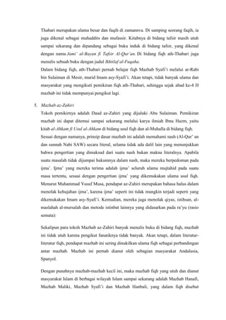 Thabari merupakan ulama besar dan faqih di zamannva. Di samping seorang faqih, ia
juga dikenal sebagai muhaddits dan mufassir. Kitabnya di bidang tafsir masih utuh
sampai sekarang dan dipandang sebagai buku induk di bidang tafsir, yang dikenal
dengan nama Jami’ al-Bayan fi Tafsir Al-Qur’an. Di bidang fiqh ath-Thabari juga
menulis sebuah buku dengan judul Ikhtilaf al-Fuqaha.
Dalam bidang fiqh, ath-Thabari pernah belajar fiqh Mazhab Syafi’i melalui ar-Rabi
bin Sulaiman di Mesir, murid Imam asy-Syafi’i. Akan tetapi, tidak banyak ulama dan
masyarakat yang mengikuti pemikiran fiqh ath-Thabari, sehingga sejak abad ke-4 H
mazhab ini tidak mempunyai pengikut lagi.
5. Mazhab az-Zahiri
Tokoh pemikirnya adalah Daud az-Zahiri yang dijuluki Abu Sulaiman. Pemikiran
mazhab ini dapat ditemui sampai sekarang melalui karya ilmiah Ibnu Hazm, yaitu
kitab al-Ahkam fi Usul al-Ahkam di bidang usul fiqh dan al-Muhalla di bidang fiqh.
Sesuai dengan namanya, prinsip dasar mazhab ini adalah memahami nash (Al-Qur’ an
dan sunnah Nabi SAW) secara literal, selama tidak ada dalil lain yang menunjukkan
bahwa pengertian yang dimaksud dari suatu nash bukan makna literalnya. Apabila
suatu masalah tidak dijumpai hukumnya dalam nash, maka mereka berpedoman pada
ijma’. Ijma’ yang mereka terima adalah ijma’ seluruh ulama mujtahid pada suatu
masa tertentu, sesuai dengan pengertian ijma’ yang dikemukakan ulama usul fiqh.
Menurut Muhammad Yusuf Musa, pendapat az-Zahiri merupakan bahasa halus dalam
menolak kehujahan ijma’, karena ijma’ seperti ini tidak mungkin terjadi seperti yang
dikemukakan Imam asy-Syafi’i. Kemudian, mereka juga menolak qiyas, istihsan, al-
maslahah al-mursalah dan metode istinbat lainnya yang didasarkan pada ra’yu (rasio
semata):
Sekalipun para tokoh Mazhab az-Zahiri banyak menulis buku di bidang fiqh, mazhab
ini tidak utuh karena pengikut fanatiknya tidak banyak. Akan tetapi, dalam literatur-
literatur fiqh, pendapat mazhab ini sering dinukilkan ulama fiqh sebagai perbandingan
antar mazhab. Mazhab ini pernah dianut oleh sebagian masyarakat Andalusia,
Spanyol.
Dengan punahnya mazhab-mazhab kecil ini, maka mazhab fiqh yang utuh dan dianut
masyarakat Islam di berbagai wilayah Islam sampai sekarang adalah Mazhab Hanafi,
Mazhab Maliki, Mazhab Syafi’i dan Mazhab Hanbali, yang dalam fiqh disebut
 