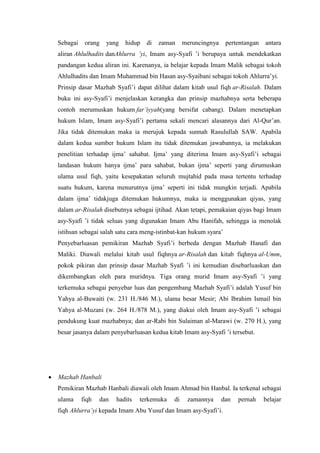 Sebagai orang yang hidup di zaman meruncingnya pertentangan antara
aliran Ahlulhadits danAhlurra ’yi, Imam asy-Syafi ’i berupaya untuk mendekatkan
pandangan kedua aliran ini. Karenanya, ia belajar kepada Imam Malik sebagai tokoh
Ahlulhadits dan Imam Muhammad bin Hasan asy-Syaibani sebagai tokoh Ahlurra’yi.
Prinsip dasar Mazhab Syafi’i dapat dilihat dalam kitab usul fiqh ar-Risalah. Dalam
buku ini asy-Syafi’i menjelaskan kerangka dan prinsip mazhabnya serta beberapa
contoh merumuskan hukum far’iyyah(yang bersifat cabang). Dalam menetapkan
hukum Islam, Imam asy-Syafi’i pertama sekali mencari alasannya dari Al-Qur’an.
Jika tidak ditemukan maka ia merujuk kepada sunnah Rasulullah SAW. Apabila
dalam kedua sumber hukum Islam itu tidak ditemukan jawabannya, ia melakukan
penelitian terhadap ijma’ sahabat. Ijma’ yang diterima Imam asy-Syafi’i sebagai
landasan hukum hanya ijma’ para sahabat, bukan ijma’ seperti yang dirumuskan
ulama usul fiqh, yaitu kesepakatan seluruh mujtahid pada masa tertentu terhadap
suatu hukum, karena menurutnya ijma’ seperti ini tidak mungkin terjadi. Apabila
dalam ijma’ tidakjuga ditemukan hukumnya, maka ia menggunakan qiyas, yang
dalam ar-Risalah disebutnya sebagai ijtihad. Akan tetapi, pemakaian qiyas bagi Imam
asy-Syafi ’i tidak seluas yang digunakan Imam Abu Hanifah, sehingga ia menolak
istihsan sebagai salah satu cara meng-istinbat-kan hukum syara’
Penyebarluasan pemikiran Mazhab Syafi’i berbeda dengan Mazhab Hanafi dan
Maliki. Diawali melalui kitab usul fiqhnya ar-Risalah dan kitab fiqhnya al-Umm,
pokok pikiran dan prinsip dasar Mazhab Syafi ’i ini kemudian disebarluaskan dan
dikembangkan oleh para muridnya. Tiga orang murid Imam asy-Syafi ’i yang
terkemuka sebagai penyebar luas dan pengembang Mazhab Syafi’i adalah Yusuf bin
Yahya al-Buwaiti (w. 231 H./846 M.), ulama besar Mesir; Abi Ibrahim Ismail bin
Yahya al-Muzani (w. 264 H./878 M.), yang diakui oleh Imam asy-Syafi ’i sebagai
pendukung kuat mazhabnya; dan ar-Rabi bin Sulaiman al-Marawi (w. 270 H.), yang
besar jasanya dalam penyebarluasan kedua kitab Imam asy-Syafi ’i tersebut.
 Mazhab Hanbali
Pemikiran Mazhab Hanbali diawali oleh Imam Ahmad bin Hanbal. Ia terkenal sebagai
ulama fiqh dan hadits terkemuka di zamannya dan pernah belajar
fiqh Ahlurra’yi kepada Imam Abu Yusuf dan Imam asy-Syafi’i.
 