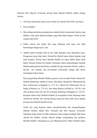 Menurut Ibnu Qayyim al-Jauziah, prinsip dasar Mazhab Hanbali adalah sebagai
berikut:
1. An-Nusus (jamak dari nash), yaitu Al-Qur’an, Sunnah Nabi SAW, dan Ijma’;
2. Fatwa Sahabat;
3. Jika terdapat perbedaan pendapat para sahabat dalam menentukan hukum yang
dibahas, maka akan dipilih pendapat yang lebih dekat dengan Al-Qur’an dan
sunnah Nabi SAW;
4. Hadits mursal atau hadits daif yang didukung oleh qiyas dan tidak
bertentangan dengan ijma’; dan
5. Apabila dalam keempat dalil di atas tidak dijumpai, akan digunakan qiyas.
Penggunaan qiyas bagi Imam Ahmad bin Hanbal hanya dalam keadaan yang
amat terpaksa. Prinsip dasar Mazhab Hanbali ini dapat dilihat dalam kitab
hadits Musnad Ahmad ibn Hanbal. Kemudian dalam perkembangan Mazhab
Hanbali pada generasi berikutnya, mazhab ini juga menerima istihsan, sadd az-
Zari’ah, ’urf; istishab, dan al-maslahah al-mursalah sebagai dalil dalam
menetapkan hukum Islam.
Para pengembang Mazhab Hanbali generasi awal (sesudah Imam Ahmad bin
Hanbal) diantaranya adalah al-Asram Abu Bakar Ahmad bin Muhammad bin
Hani al-Khurasani al-Bagdadi (w. 273 H.), Ahmad bin Muhammad bin al-
Hajjaj al-Masruzi (w. 275 H.), Abu Ishaq Ibrahim al-Harbi (w. 285 H.), dan
Abu al-Qasim Umar bin Abi Ali al-Husain al-Khiraqi al-Bagdadi (w. 324 H.).
Keempat ulama besar Mazhab Hanbali ini merupakan murid langsung Imam
Ahmad bin Hanbal, dan masing-masing menyusun buku fiqh sesuai dengan
prinsip dasar Mazhab Hanbali di atas.
Tokoh lain yang berperan dalam menyebarluaskan dan mengembangkan
Mazhab Hanbali adalah Ibnu Taimiyah dan Ibnu Qayyim al-Jauziah.
Sekalipun kedua ulama ini tidak selamanya setuju dengan pendapat fiqh Imam
Ahmad bin Hanbal, mereka dikenal sebagai pengembang dan pembaru
Mazhab Hanbali. Disamping itu, jasa Muhammad bin Abdul Wahhab dalam
 