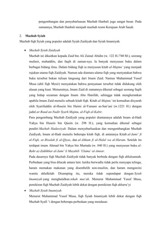 pengembangan dan penyebarluasan Mazhab Hanbali juga sangat besar. Pada
zamannya, Mazhab Hanbali menjadi mazhab resmi Kerajaan Arab Saudi.
2. Mazhab Syiah
Mazhab fiqh Syiah yang populer adalah Syiah Zaidiyah dan Syiah Imamiyah.
 Mazhab Syiah Zaidiyah
Mazhab ini dikaitkan kepada Zaid bin Ali Zainal Abidin (w. 122 H./740 M.), seorang
mufasir, muhaddits, dan faqih di zaman-nya. Ia banyak menyusun buku dalam
berbagai bidang ilmu. Dalam bidang fiqh ia menyusun kitab al-Majmu’ yang menjadi
rujukan utama fiqh Zaidiyah. Namun ada diantara ulama fiqh yang menyatakan bahwa
buku tersebut bukan tulisan langsung dari Imam Zaid. Namun Muhammad Yusuf
Musa (ahli fiqh Mesir) menyatakan bahwa pemyataan tersebut tidak didukung oleh
alasan yang kuat. Menurutnya, Imam Zaid di zamannya dikenal sebagai seorang faqih
yang hidup sezaman dengan Imam Abu Hanifah, sehingga tidak mengherankan
apabila Imam Zaid menulis sebuah kitab fiqh. Kitab al-Majmu’ ini kemudian disyarah
oleh Syarifuddin al-Husein bin Haimi al-Yamani as-San’ani (w.1221 H.) dengan
judul ar-Raud an-Nadir Syarh Majmu, al-Fiqh al-Kabir.
Para pengembang Mazhab Zaidiyah yang populer diantaranya adalah Imam al-Hadi
Yahya bin Husein bin Qasim (w. 298 H.), yang kemudian dikenal sebagai
pendiri Mazhab Hadawiyah. Dalam menyebarluaskan dan mengembangkan Mazhab
Zaidiyah, Imam al-Hadi menulis beberapa kitab fiqh. di antaranya Kitab al-Jami’ fi
al-Fiqh, ar-Risalah fi al-Qiyas, dan al-Ahkam fi al-Halal wa al-Haram. Setelah itu
terdapat imam Ahmad bin Yahya bin Murtada (w. 840 H.) yang menyusun buku al-
Bahr az-Zakhkhar al-Jami’ li Mazahib ’Ulama’ al-Amsar.
Pada dasarnya fiqh Mazhab Zaidiyah tidak banyak berbeda dengan fiqh ahlulsunnah.
Perbedaan yang bisa dilacak antara lain: ketika berwudlu tidak perlu menyapu telinga,
haram memakan makanan yang disembelih non-muslim, dan haram mengawini
wanita ahlulkitab. Disamping itu, mereka tidak sependapat dengan Syiah
Imamiyah yang menghalalkan nikah mut’ah. Menurut Muhammad Yusuf Musa,
pemikiran fiqh Mazhab Zaidiyah lebih dekat dengan pemikiran fiqh ahlurra’yi
 Mazhab Syiah Imamiyah
Menurut Muhammad Yusuf Musa, fiqh Syiah Imamiyah lebih dekat dengan fiqh
Mazhab Syafi ’i dengan beberapa perbedaan yang mendasar.
 