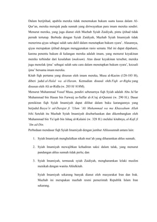 Dalam berijtihad, apabila mereka tidak menemukan hukum suatu kasus dalam Al-
Qur’an, mereka merujuk pada sunnah yang diriwayatkan para imam mereka sendiri.
Menurut mereka, yang juga dianut oleh Mazhab Syiah Zaidiyah, pintu ijtihad tidak
pernah tertutup. Berbeda dengan Syiah Zaidiyah, Mazhab Syiah Imamiyah tidak
menerima qiyas sebagai salah satu dalil dalam menetapkan hukum syara’. Alasannya,
qiyas merupakan ijtihad dengan menggunakan rasio semata. Hal ini dapat dipahami,
karena penentu hukum di kalangan mereka adalah imam, yang menurut keyakinan
mereka terhindar dari kesalahan (maksum). Atas dasar keyakinan tersebut, mereka
juga menolak ijma’ sebagai salah satu cara dalam menetapkan hukum syara’, kecuali
ijma’ bersama imam mereka.
Kitab fiqh pertama yang disusun oleh imam mereka, Musa al-Kazim (128-183 H),
diberi judul al-Halal wa al-Haram. Kemudian disusul oleh Fiqh ar-Righa yang
disusun oleh Ali ar-Ridla (w. 203 H/ 818M).
Menurut Muhammad Yusuf Musa, pendiri sebenarnya fiqh Syiah adalah Abu Ja’far
Muhammad bin Hasan bin Farwaij as-Saffar al-A’raj al-Qummi (w. 290 H.). Dasar
pemikiran fiqh Syiah Imamiyah dapat dilihat dalam buku karangannya yang
berjudul Basya’ir ad-Darajat fi ’Ulum ’Ali Muhammad wa ma Khassahum Allah
bihi. Setelah itu Mazhab Syiah Imamiyah disebarluaskan dan dikembangkan oleh
Muhammad bin Ya’qub bin Ishaq al-Kulaini (w. 328 H.) melalui kitabnya, al-Kafi fi
’ilm ad-Din.
Perbedaan mendasar fiqh Syiah Imamiyah dengan jumhur Ahlussunnah antara lain:
1. Syiah Imamiyah menghalalkan nikah mut’ah yang diharamkan ahlus sunnah;
2. Syiah Imamiyah mewajibkan kehadiran saksi dalam talak, yang menurut
pandangan ahlus sunnah tidak perlu; dan
3. Syiah Imamiyah, termasuk syiah Zaidiyah, mengharamkan lelaki muslim
menikah dengan wanita Ahlulkitab.
Syiah Imamiyah sekarang banyak dianut oleh masyarakat Iran dan Irak.
Mazhab ini merupakan mazhab resmi pemerintah Republik Islam Iran
sekarang.
 