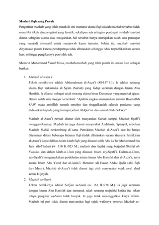 Mazhab fiqh yang Punah
Pengertian mazhab yang telah punah di sini menurut ulama fiqh adalah mazhab tersebut tidak
memiliki tokoh dan pengikut yang fanatik, sekalipun ada sebagian pendapat mazhab tersebut
dianut sebagian ulama atau masyarakat, hal tersebut hanya merupakan salah satu pendapat
yang menjadi alternatif untuk menjawab kasus tertentu. Selain itu, mazhab tersebut
dinyatakan punah karena pendapatnya tidak dibukukan sehingga tidak terpublikasikan secara
luas, sehingga pengikutnya pun tidak ada.
Menurut Muhammad Yusuf Musa, mazhab-mazhab yang telah punah itu antara lain sebagai
berikut:
1. Mazhab al-Auza’i
Tokoh pemikirnya adalah Abdurrahman al-Auza’i (88-157 H.). Ia adalah seorang
ulama fiqh terkemuka di Syam (Suriah) yang hidup sezaman dengan Imam Abu
Hanifah. Ia dikenal sebagai salah seorang ulama besar Damascus yang menolak qiyas.
Dalam salah satu riwayat ia berkata: "Apabila engkau menemukan sunnah Rasulullah
SAW maka ambillah sunnah tersebut dan tinggalkanlah seluruh pendapat yang
didasarkan kepada yang lainnya (selain Al-Qur’an dan sunnah Nabi SAW)."
Mazhab al-Auza’i pernah dianut oleh masyarakat Suriah sampai Mazhab Syafi’i
menggantikannya. Mazhab ini juga dianut masyarakat Andalusia, Spanyol, sebelum
Mazhab Maliki berkembang di sana. Pemikiran Mazhab al-Auza’i saat ini hanya
ditemukan dalam beberapa literatur fiqh (tidak dibukukan secara khusus). Pemikiran
al-Auza’i dapat dilihat dalam kitab fiqh yang disusun oleh Abu Ja’far Muhammad bin
Jarir ath-Thabari (w. 310 H./923 M.; mufasir dan faqih) yang berjudul Ikhtilaf al-
Fuqaha, dan dalam kitab al-Umm yang disusun Imam asy-Syafi’i. Dalam al-Umm,
asy-Syafi’i mengemukakan perdebatan antara Imam Abu Hanifah dan al-Auza’i, serta
antara Imam Abu Yusuf dan al-Auza’i. Menurut Ali Hasan Abdul Qadir (ahli fiqh
dari Mesir), Mazhab al-Auza’i tidak dianut lagi oleh masyarakat sejak awal abad
kedua Hijriyah.
2. Mazhab as-Sauri
Tokoh pemikirnya adalah Sufyan as-Sauri (w. 161 H./778 M.). Ia juga sezaman
dengan Imam Abu Hanifah dan termasuk salah seorang mujtahid ketika itu. Akan
tetapi, pengikut as-Sauri tidak banyak. Ia juga tidak meninggalkan karya ilmiah.
Mazhab ini pun tidak dianut masyarakat lagi sejak wafatnya penerus Mazhab as-
 