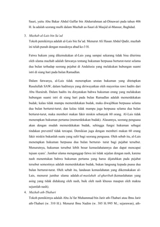 Sauri, yaitu Abu Bakar Abdul Gaffar bin Abdurrahman ad-Dinawari pada tahun 406
H. Ia adalah seorang mufti dalam Mazhab as-Sauri di Masjid al-Mansur, Baghdad.
3. Mazhab al-Lais bin Sa’ad
Tokoh pemikirnya adalah al-Lais bin Sa’ad. Menurut Ali Hasan Abdul Qadir, mazhab
ini telah punah dengan masuknya abad ke-3 H.
Fatwa hukum yang dikemukakan al-Lais yang sampai sekarang tidak bisa diterima
oleh ulama mazhab adalah fatwanya tentang hukuman berpuasa berturut-turut selama
dua bulan terhadap seorang pejabat di Andalusia yang melakukan hubungan suami
istri di siang hari pada bulan Ramadlan.
Dalam fatwanya, al-Lais tidak menerapkan urutan hukuman yang ditetapkan
Rasulullah SAW, dalam haditsnya yang diriwayatkan oleh mayoritas rawi hadits dari
Abu Hurairah. Dalam hadits itu dinyatakan bahwa hukuman orang yang melakukan
hubungan suami istri di siang hari pada bulan Ramadlan adalah memerdekakan
budak; kalau tidak mampu memerdekakan budak, maka diwajibkan berpuasa selama
dua bulan berturut-turut; dan kalau tidak mampu juga berpuasa selama dua bulan
berturut-turut, maka memberi makan fakir miskin sebanyak 60 orang. Al-Lais tidak
menerapkan hukuman pertama (memerdekakan budak). Alasannya, seorang penguasa
akan dengan mudah memerdekakan budak, sehingga fungsi hukuman sebagai
tindakan preventif tidak tercapai. Demikian juga dengan memberi makan 60 orang
fakir miskin bukanlah suatu yang sulit bagi seorang penguasa. Oleh sebab itu, al-Lais
menetapkan hukuman berpuasa dua bulan berturut- turut bagi pejabat tersebut.
Menurutnya, hukuman tersebut lebih besar kemaslahatannya dan dapat mencapai
tujuan syara’. Jumhur ulama menganggap fatwa ini tidak sejalan dengan nash, karena
nash menentukan bahwa hukuman pertama yang harus dijatuhkan pada pejabat
tersebut semestinya adalah memerdekakan budak, bukan langsung kepada puasa dua
bulan berturut-turut. Oleh sebab itu, landasan kemaslahatan yang dikemukakan al-
Lais, menurut jumhur ulama adalah al-maslahah al-gharibah (kemaslahatan yang
asing yang tidak didukung oleh nash, baik oleh nash khusus maupun oleh makna
sejumlah nash).
4. Mazhab ath-Thabari
Tokoh pemikirnya adalah Abu Ja’far Muhammad bin Jarir ath-Thabari atau Ibnu Jarir
ath-Thabari (w. 310 H.). Menurut Ibnu Nadim (w. 385 H./995 M.; sejarawan), ath-
 