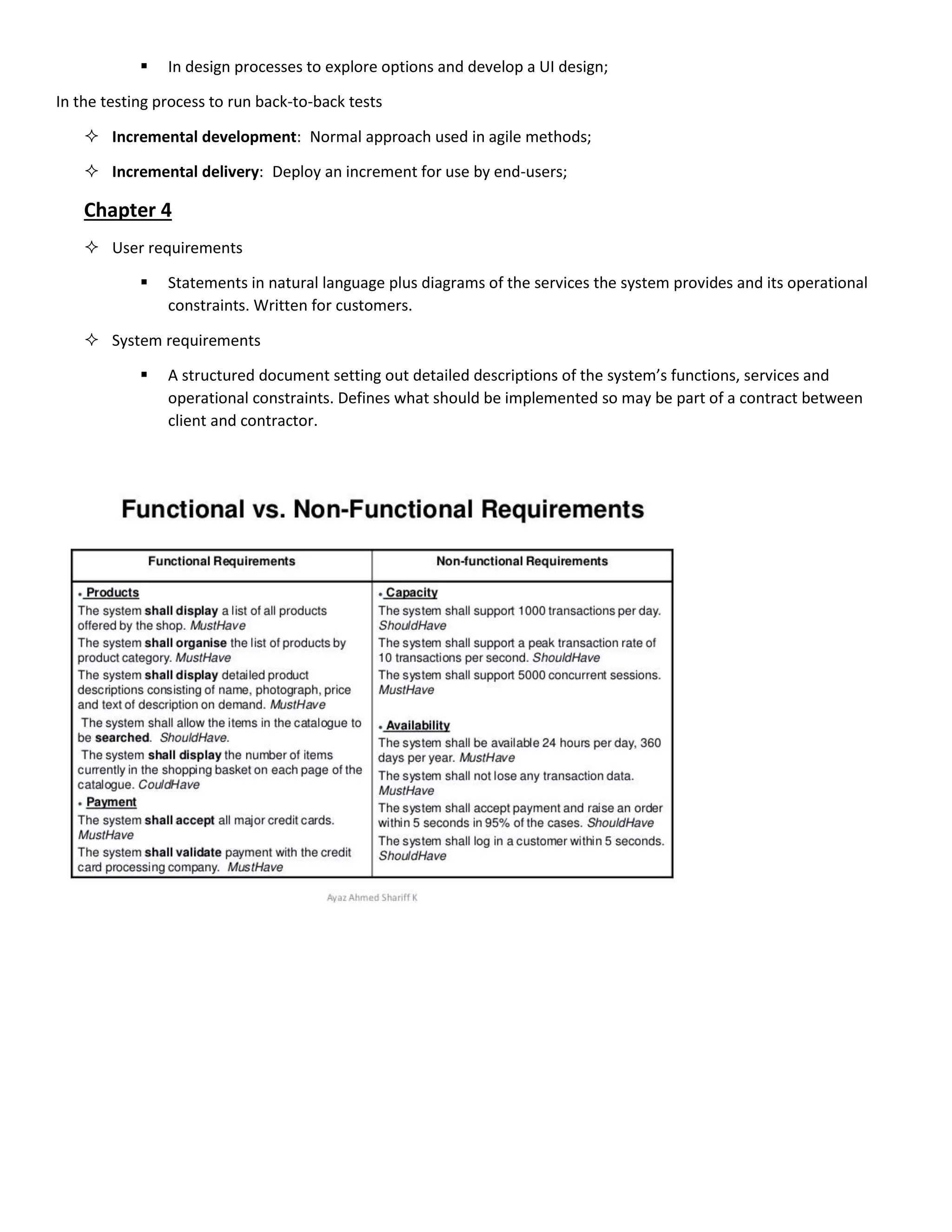 In design processes to explore options and develop a UI design;
In the testing process to run back-to-back tests
 Incremental development: Normal approach used in agile methods;
 Incremental delivery: Deploy an increment for use by end-users;
Chapter 4
 User requirements
 Statements in natural language plus diagrams of the services the system provides and its operational
constraints. Written for customers.
 System requirements
 A structured document setting out detailed descriptions of the system’s functions, services and
operational constraints. Defines what should be implemented so may be part of a contract between
client and contractor.
 