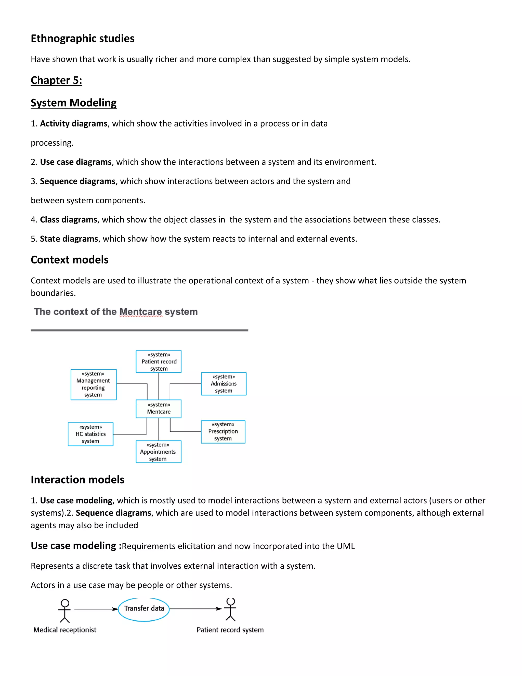 Ethnographic studies
Have shown that work is usually richer and more complex than suggested by simple system models.
Chapter 5:
System Modeling
1. Activity diagrams, which show the activities involved in a process or in data
processing.
2. Use case diagrams, which show the interactions between a system and its environment.
3. Sequence diagrams, which show interactions between actors and the system and
between system components.
4. Class diagrams, which show the object classes in the system and the associations between these classes.
5. State diagrams, which show how the system reacts to internal and external events.
Context models
Context models are used to illustrate the operational context of a system - they show what lies outside the system
boundaries.
Interaction models
1. Use case modeling, which is mostly used to model interactions between a system and external actors (users or other
systems).2. Sequence diagrams, which are used to model interactions between system components, although external
agents may also be included
Use case modeling :Requirements elicitation and now incorporated into the UML
Represents a discrete task that involves external interaction with a system.
Actors in a use case may be people or other systems.
 