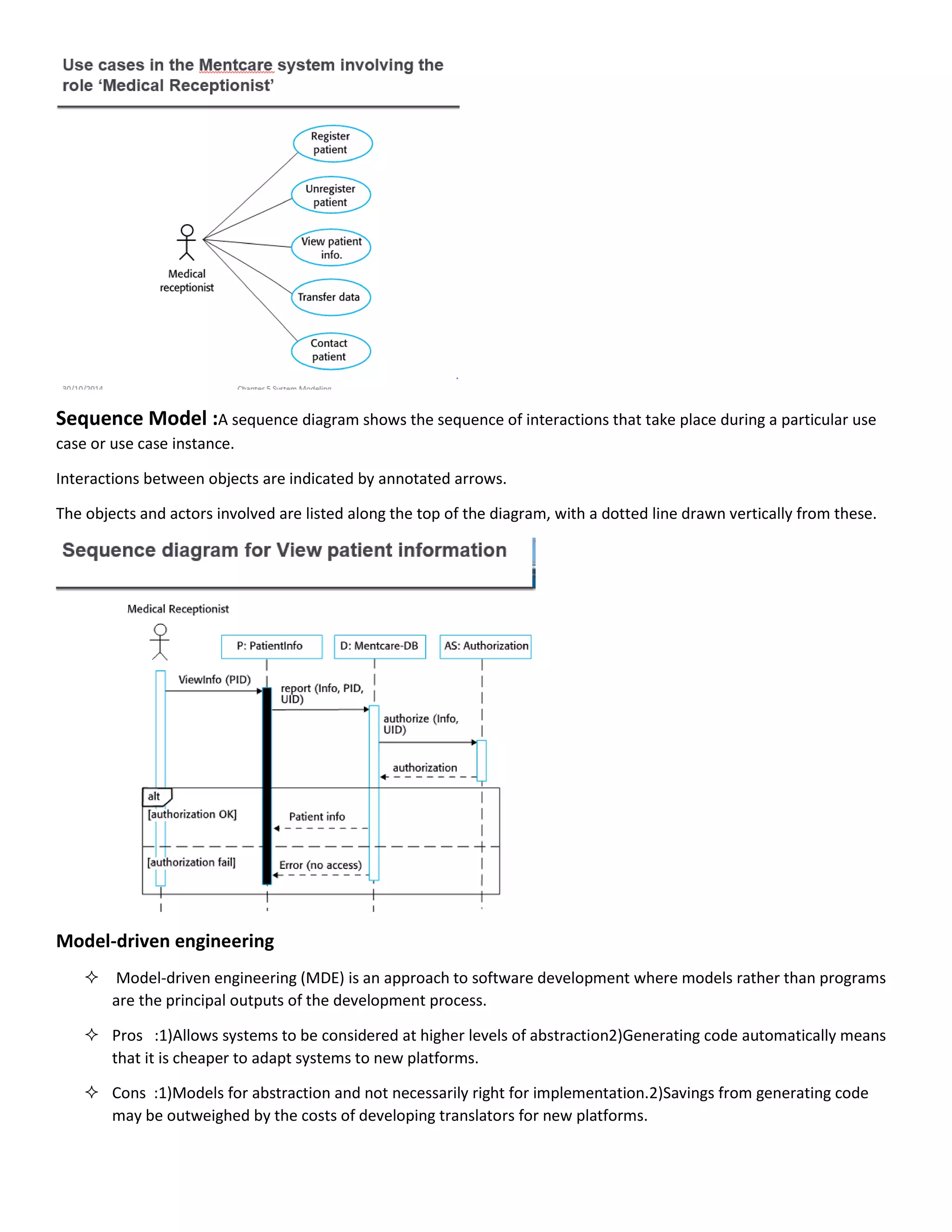 Sequence Model :A sequence diagram shows the sequence of interactions that take place during a particular use
case or use case instance.
Interactions between objects are indicated by annotated arrows.
The objects and actors involved are listed along the top of the diagram, with a dotted line drawn vertically from these.
Model-driven engineering
 Model-driven engineering (MDE) is an approach to software development where models rather than programs
are the principal outputs of the development process.
 Pros :1)Allows systems to be considered at higher levels of abstraction2)Generating code automatically means
that it is cheaper to adapt systems to new platforms.
 Cons :1)Models for abstraction and not necessarily right for implementation.2)Savings from generating code
may be outweighed by the costs of developing translators for new platforms.
 