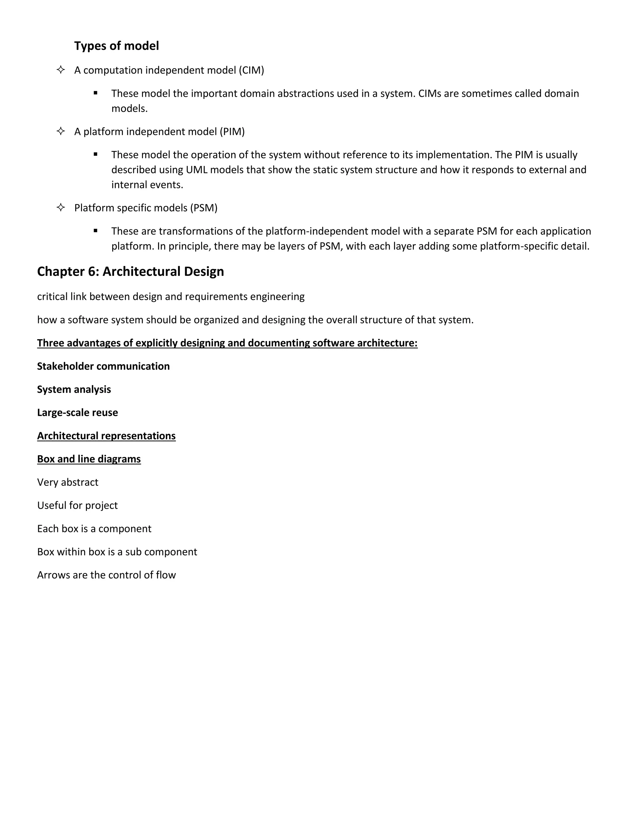 Types of model
 A computation independent model (CIM)
 These model the important domain abstractions used in a system. CIMs are sometimes called domain
models.
 A platform independent model (PIM)
 These model the operation of the system without reference to its implementation. The PIM is usually
described using UML models that show the static system structure and how it responds to external and
internal events.
 Platform specific models (PSM)
 These are transformations of the platform-independent model with a separate PSM for each application
platform. In principle, there may be layers of PSM, with each layer adding some platform-specific detail.
Chapter 6: Architectural Design
critical link between design and requirements engineering
how a software system should be organized and designing the overall structure of that system.
Three advantages of explicitly designing and documenting software architecture:
Stakeholder communication
System analysis
Large-scale reuse
Architectural representations
Box and line diagrams
Very abstract
Useful for project
Each box is a component
Box within box is a sub component
Arrows are the control of flow
 