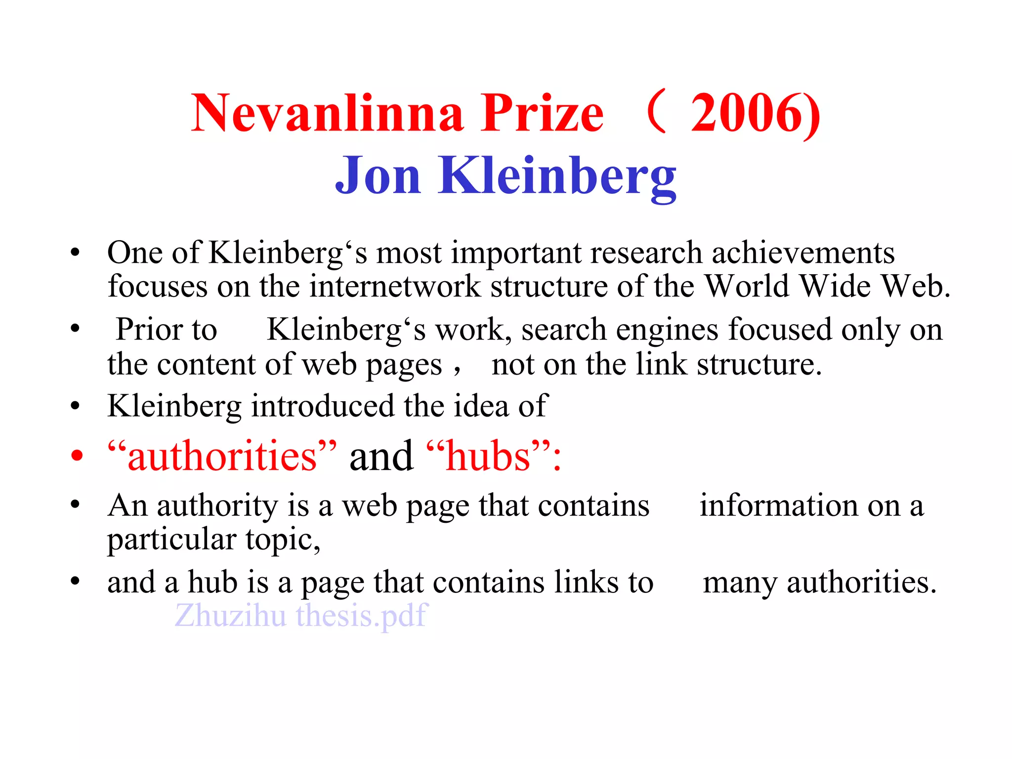 Nevanlinna Prize （ 2006) Jon Kleinberg One of Kleinberg‘s most important research achievements focuses on the internetwork structure of the World Wide Web. Prior to 　 Kleinberg‘s work, search engines focused only on the content of web pages ， not on the link structure. Kleinberg introduced the idea of  “ authorities”  and  “hubs”:  An authority is a web page that contains 　 information on a particular topic,  and a hub is a page that contains links to 　 many authorities.  Zhuzihu   thesis.pdf 