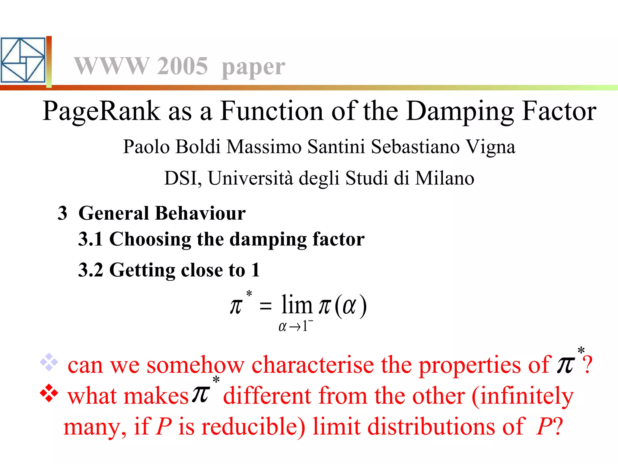 PageRank as a Function of the Damping Factor Paolo Boldi Massimo Santini Sebastiano Vigna DSI, Università degli Studi di Milano WWW 2005  paper 3.1 Choosing the damping factor 3  General Behaviour 3.2 Getting close to 1 can we somehow characterise the properties of  ? what makes  different from the other (infinitely  many, if  P  is reducible) limit distributions of  P ? 