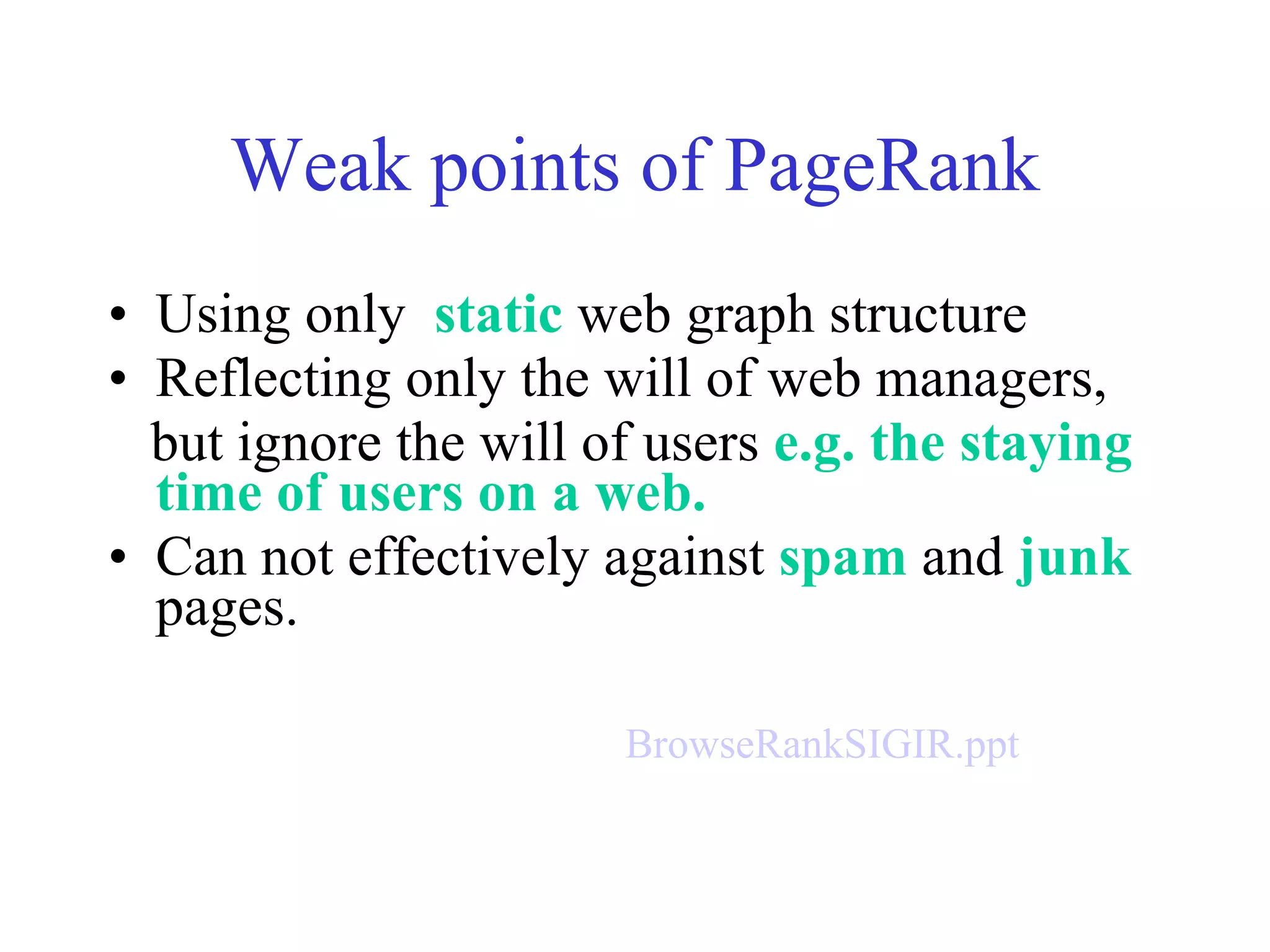 Weak points of PageRank Using only  static  web graph structure Reflecting only the will of web managers, but ignore the will of users  e.g. the staying time of users on a web. Can not effectively against  spam  and  junk  pages. BrowseRankSIGIR.ppt 