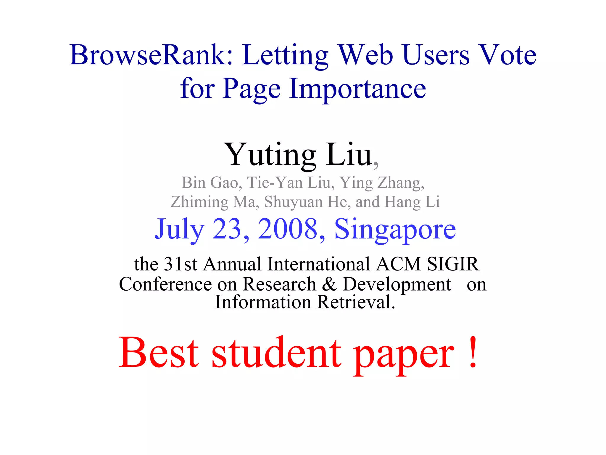 BrowseRank: Letting Web Users Vote for Page Importance Yuting Liu ,  Bin Gao, Tie-Yan Liu, Ying Zhang,  Zhiming Ma, Shuyuan He, and Hang Li July 23, 2008, Singapore the 31st Annual International ACM SIGIR  Conference on Research & Development  on  Information Retrieval. Best student paper ! 
