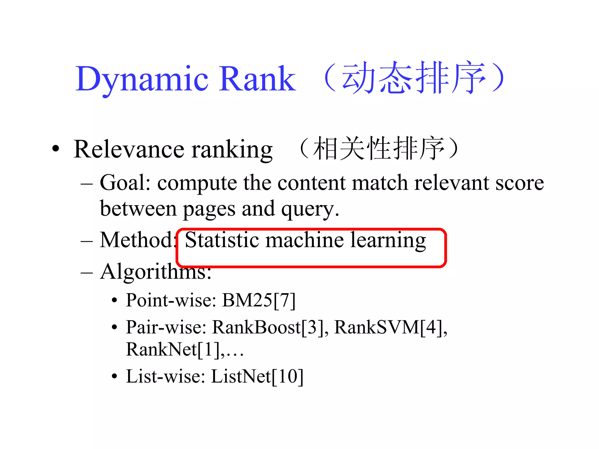 Dynamic Rank （动态排序） Relevance ranking  （相关性排序） Goal: compute the content match relevant score between pages and query. Method: Statistic machine learning Algorithms:  Point-wise: BM25[7] Pair-wise: RankBoost[3], RankSVM[4], RankNet[1],… List-wise: ListNet[10] 