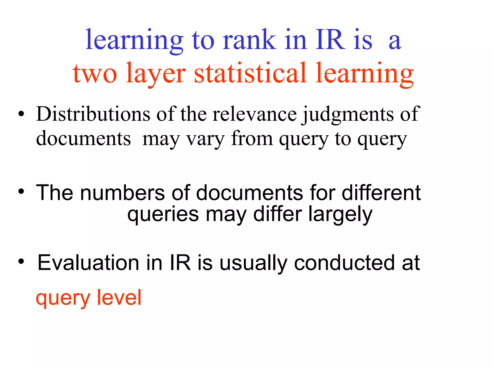 learning to rank in IR is  a  two layer statistical learning   Distributions of the relevance judgments of documents  may vary from query to query  The numbers of documents for different  queries may differ largely Evaluation in IR is usually conducted at  query level 