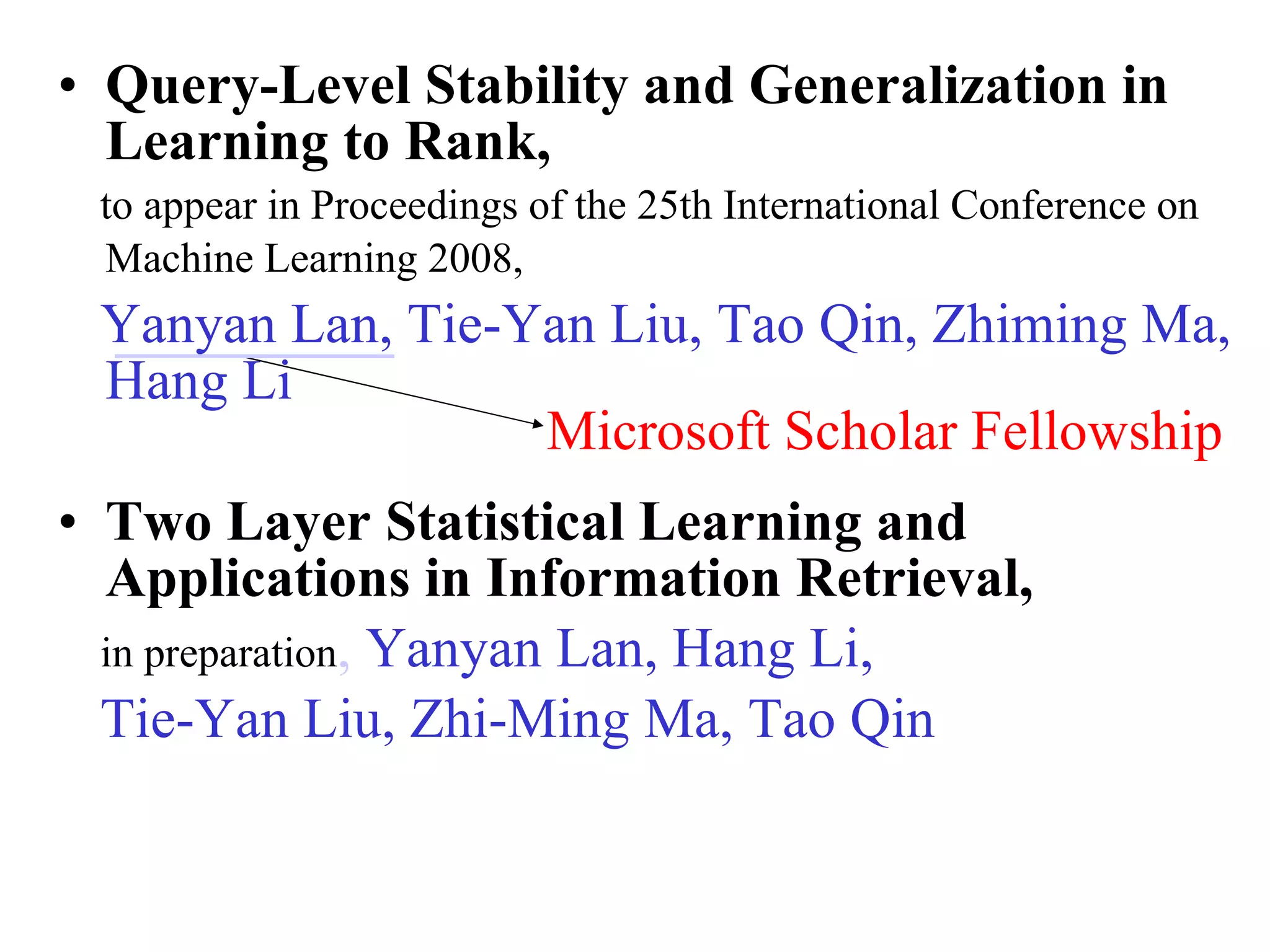 Query-Level Stability and Generalization in Learning to Rank,  to appear in Proceedings of the 25th International Conference on Machine Learning 2008,   Yanyan Lan, Tie-Yan Liu, Tao Qin, Zhiming Ma, Hang Li Two Layer Statistical Learning and Applications in Information Retrieval,   in preparation ,  Yanyan Lan, Hang Li, Tie-Yan Liu, Zhi-Ming Ma, Tao Qin Microsoft Scholar Fellowship 