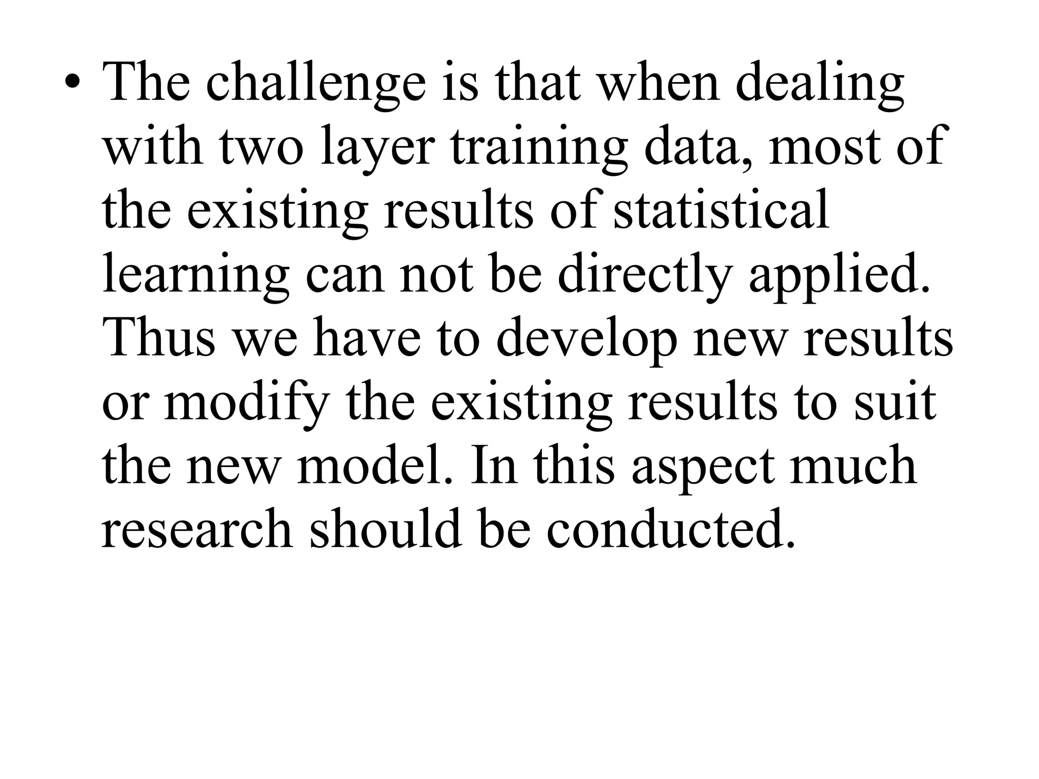 The challenge is that when dealing with two layer training data, most of the existing results of statistical learning can not be directly applied. Thus we have to develop new results or modify the existing results to suit the new model. In this aspect much research should be conducted.  