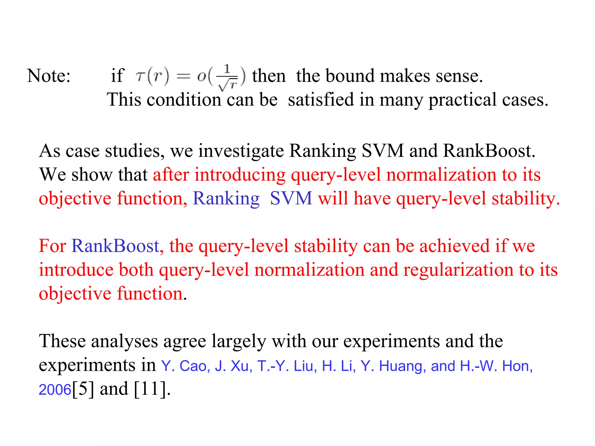 Note:  if  , then  the bound makes sense.  This condition can be  satisfied in many practical cases. As case studies, we investigate Ranking SVM and RankBoost.  We show that  after introducing query-level normalization to its objective function,  Ranking  SVM  will have query-level stability.  For  RankBoost , the query-level stability can be achieved if we introduce both query-level normalization and regularization to its objective function .  These analyses agree largely with our experiments and the experiments in  Y. Cao, J. Xu, T.-Y. Liu, H. Li, Y. Huang, and H.-W. Hon,  2006 [5] and [11]. 