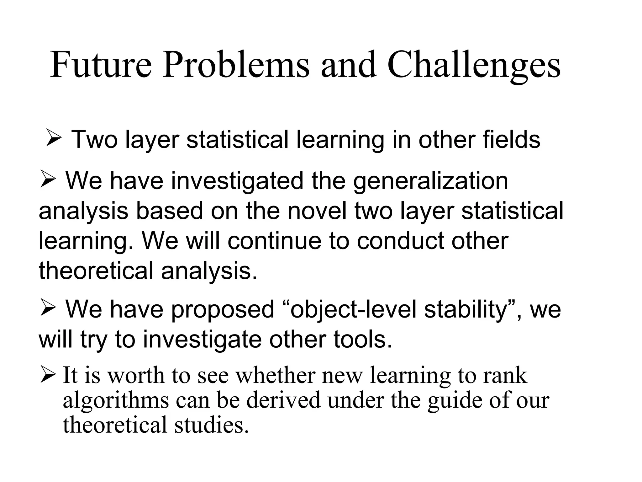 Future Problems and Challenges It is worth to see whether new learning to rank algorithms can be derived under the guide of our theoretical studies.  We have investigated the generalization  analysis based on the novel two layer statistical learning. We will continue to conduct other theoretical analysis. We have proposed “object-level stability”, we will try to investigate other tools. Two layer statistical learning in other fields 