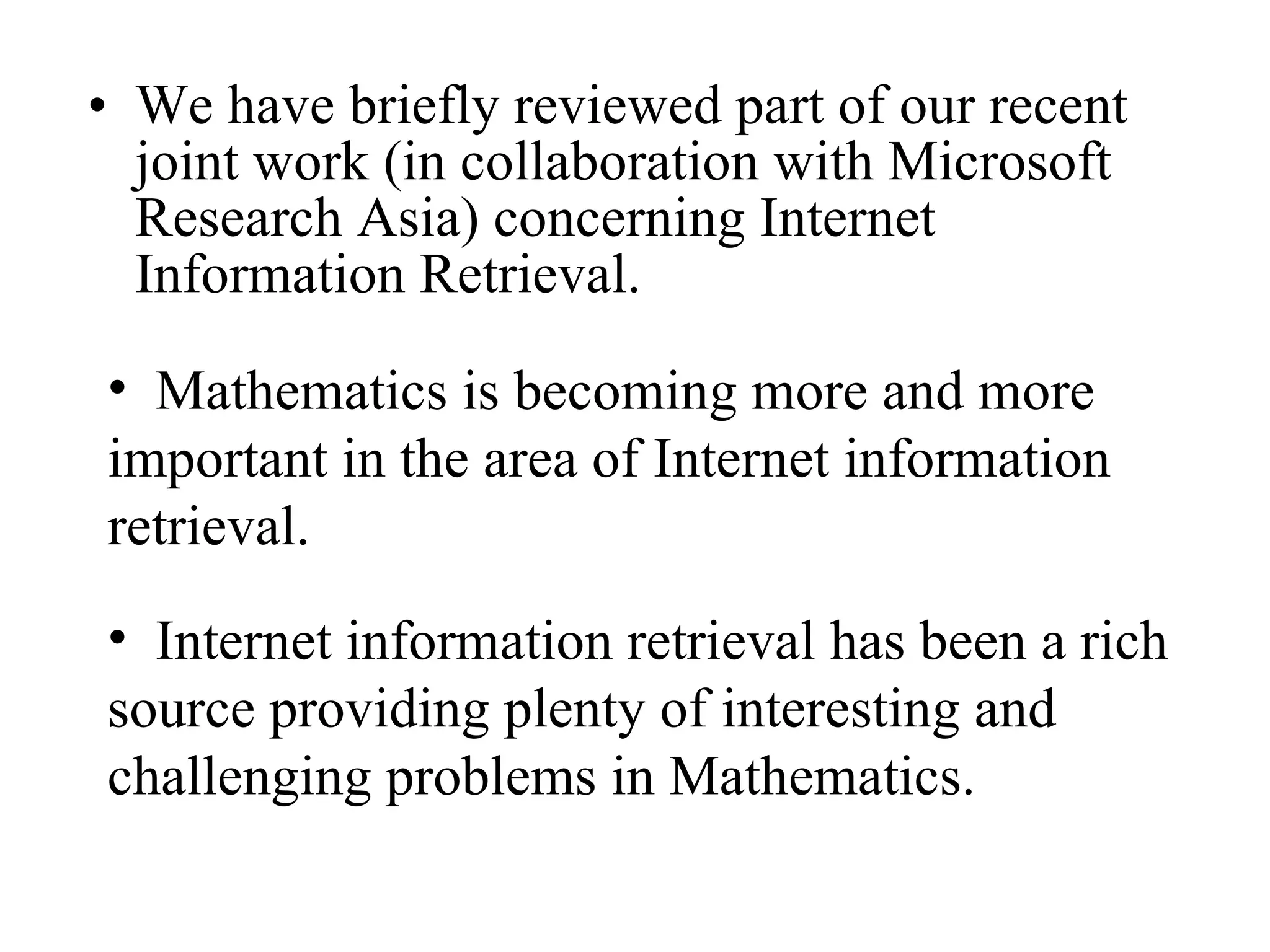 We have briefly reviewed part of our recent joint work (in collaboration with Microsoft Research Asia) concerning Internet Information Retrieval.  Mathematics is becoming more and more important in the area of Internet information retrieval.  Internet information retrieval has been a rich source providing plenty of interesting and challenging problems in Mathematics. 