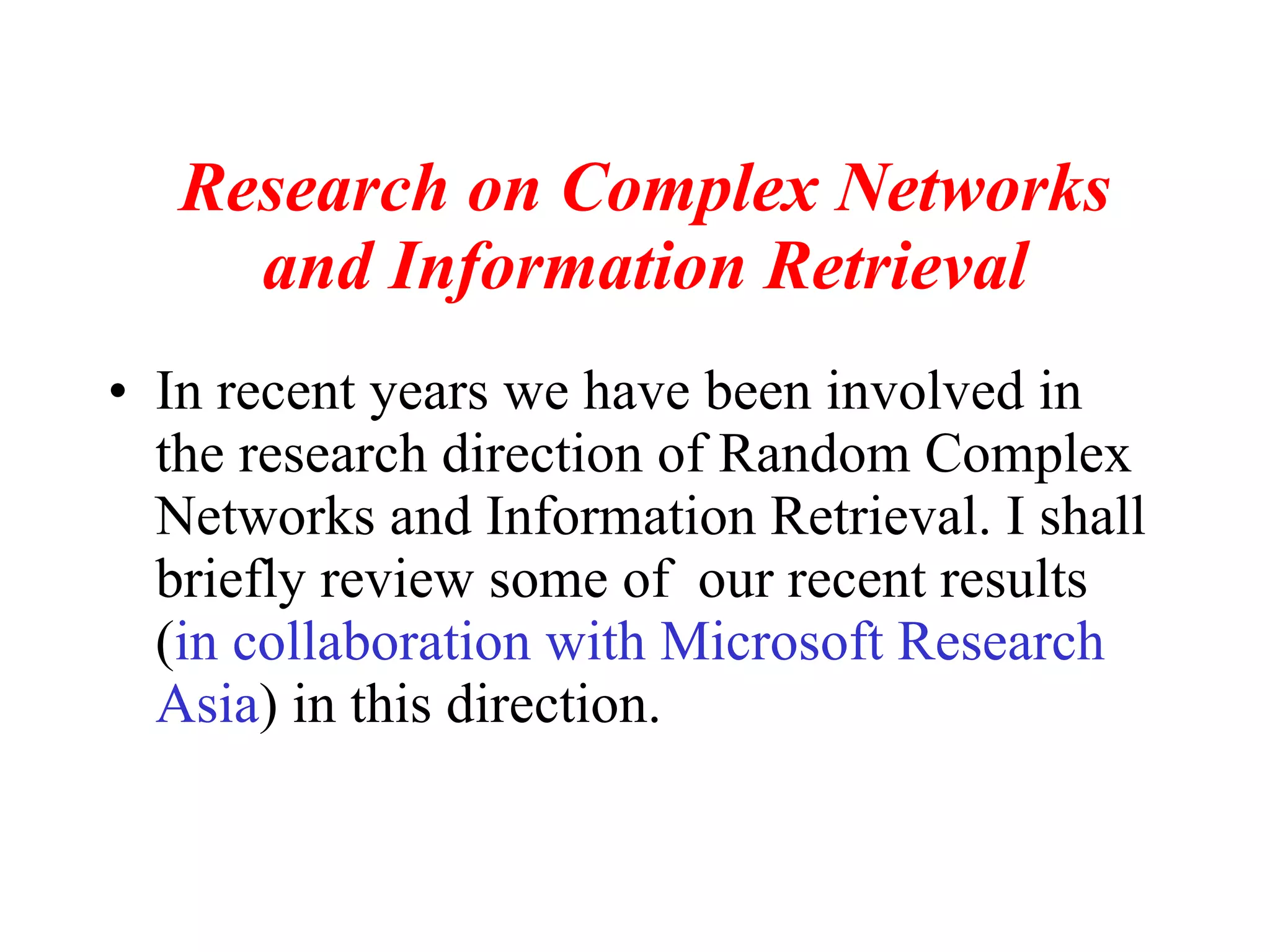 Research on Complex Networks and Information Retrieval In recent years we have been involved in the research direction of Random Complex Networks and Information Retrieval. I shall briefly review some of  our recent results ( in collaboration with Microsoft Research Asia ) in this direction. 