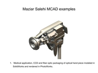 Maziar Salehi MCAD examples




1. Medical application, CCD and fiber optic packaging of optical hand piece modeled in
   SolidWorks and rendered in PhotoWorks.
 