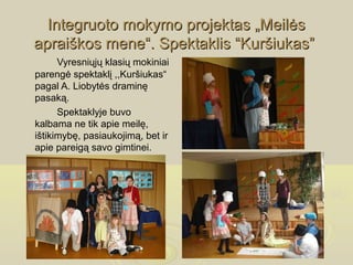Integruoto mokymo projektas „Meilės
apraiškos mene“. Spektaklis “Kuršiukas”
      Vyresniųjų klasių mokiniai
parengė spektaklį ,,Kuršiukas“
pagal A. Liobytės draminę
pasaką.
      Spektaklyje buvo
kalbama ne tik apie meilę,
ištikimybę, pasiaukojimą, bet ir
apie pareigą savo gimtinei.
 