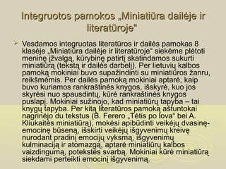 Integruotos pamokos „Miniatiūra dailėje ir
                  literatūroje“
   Vesdamos integruotas literatūros ir dailės pamokas 8
    klasėje „Miniatiūra dailėje ir literatūroje“ siekėme plėtoti
    meninę įžvalgą, kūrybinę patirtį skatindamos sukurti
    miniatiūrą (tekstą ir dailės darbelį). Per lietuvių kalbos
    pamoką mokiniai buvo supažindinti su miniatiūros žanru,
    reikšmėmis. Per dailės pamoką mokiniai aptarė, kaip
    buvo kuriamos rankraštinės knygos, išskyrė, kuo jos
    skyrėsi nuo spausdintų, kūrė rankraštinės knygos
    puslapį. Mokiniai sužinojo, kad miniatiūrų tapyba – tai
    knygų tapyba. Per kitą literatūros pamoką aštuntokai
    nagrinėjo du tekstus (B. Ferero „Tėtis po lova“ bei A.
    Kliukaitės miniatiūrą), mokėsi apibūdinti veikėjų dvasinę-
    emocinę būseną, išskirti veikėjų išgyvenimų kreivę
    nurodant pradinį emocijų vyksmą, išgyvenimų
    kulminaciją ir atomazgą, aptarė miniatiūrų kalbos
    vaizdingumą, potekstės svarbą. Mokiniai kūrė miniatiūrą
    siekdami perteikti emocinį išgyvenimą.
 