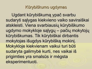 Kūrybiškumo ugdymas
   Ugdant kūrybiškumą ypač svarbu
sudaryti sąlygas kiekvieno vaiko saviraiškai
atskleisti. Viena svarbiausių kūrybiškumo
ugdymo mokykloje sąlygų – pačių mokytojų
kūrybiškumas. Tik kūrybiškai dirbantis
mokytojas išugdys kūrybišką mokinį.
Mokykloje kiekvienam vaikui turi būti
sudaryta galimybė kurti, nes vaikai iš
prigimties yra smalsūs ir mėgsta
eksperimentuoti.
 
