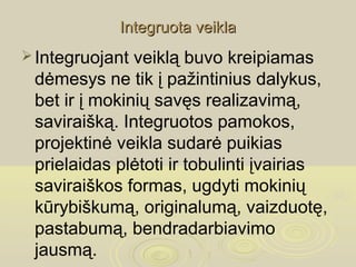 Integruota veikla
 Integruojant veiklą buvo kreipiamas
 dėmesys ne tik į pažintinius dalykus,
 bet ir į mokinių savęs realizavimą,
 saviraišką. Integruotos pamokos,
 projektinė veikla sudarė puikias
 prielaidas plėtoti ir tobulinti įvairias
 saviraiškos formas, ugdyti mokinių
 kūrybiškumą, originalumą, vaizduotę,
 pastabumą, bendradarbiavimo
 jausmą.
 