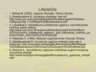 Literatūra
   1. Bitinas B. (2002). Ugdymo filosofija. Vilnius: Kronta.
   2. Braslauskienė R. Inovacijos darželyje: kas tai?
    http://www.upc.smm.lt/projektai/pletra/Konferencija/III%20darbo
    %20grupe/3gr.1.%20Rasa%20Braslauskiene.pdf
   3. Lukošienė A. Kūrybiškumo pritaikymas ugdymui, kad kiekvienas
    mokinys patirtų sėkmę.
    http://www.upc.smm.lt/naujienos/ikt/konferencija/K%C5%ABrybi
    %C5%A1kumo_pritaikymas_ugdymui,_kad_kiekvienas_mokinys_pa
    tirt%C5%B3_s%C4%97km%C4%99.pdf
   4. Rajeckas V. (1999). Mokymo organizavimas. Kaunas: Šviesa.
   5. Sabaliauskienė R. Inovatyvūs ugdymo metodai Lietuvoje ir
    užsienyje. http://inovacijos.pedagogika.lt/lt/naujienos/files/Regina
    %20Sabaliauskiene%20Inovatyvus%20ugdymo%20metodai.pdf
   6. Šukienė A.  Kūrybiškumo ugdymas mokyklose augins inovatyvią
    visuomenę ateityje. 
    http://www.inovacijos.lt/inopagalba/lt/kurybiskumo_ugdymas_mokykl
    ose/
 