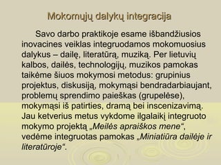 Mokomųjų dalykų integracija
     Savo darbo praktikoje esame išbandžiusios
inovacines veiklas integruodamos mokomuosius
dalykus – dailę, literatūrą, muziką. Per lietuvių
kalbos, dailės, technologijų, muzikos pamokas
taikėme šiuos mokymosi metodus: grupinius
projektus, diskusiją, mokymąsi bendradarbiaujant,
problemų sprendimo paieškas (grupelėse),
mokymąsi iš patirties, dramą bei inscenizavimą.
Jau ketverius metus vykdome ilgalaikį integruoto
mokymo projektą „Meilės apraiškos mene“,
vedėme integruotas pamokas „Miniatiūra dailėje ir
literatūroje“.
 