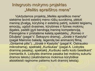 Integruoto mokymo projektas
        „Meilės apraiškos mene“
     Vykdydamos projektą „Meilės apraiškos mene“
siekėme lavinti estetinį meno rūšių suvokimą, plėtoti
meninę įžvalgą, kūrybinę ir estetinę patirtį, suteikti teigiamų
emocijų, ugdyti dvasines, kūrybines ir fizines mokinių
išgales, padėti įgyti bendrąją meninę kompetenciją.
Parengėme ir pristatėme keletą spektaklių: „Romeo ir
Džuljeta“ (pagal V. Šekspyro dramą), „Jūratė ir Kastytis“
(pagal Maironio baladę, legendą bei animacinį filmą
„Gintarinė pilis“), „Jūratė ir Kastytis“ (pagal K. Ostrausko
mikrodramą), spektaklį „Kuršiukas“ (pagal A. Liobytės
draminę pasaką), spektaklį „Kuršiuko seifo kodo beieškant“
(remiantis A. Liobytės dramine pasaka bei mokinių sukurtu
dramos tekstu) (skatindamos mokinius kūrybiškai
atsiskleisti raginome patiems kurti draminį tekstą).
 